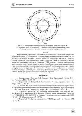 ПРОБЛЕМЫ НЕДРОПОЛЬЗОВАНИЯ №2, 2017 г.
105С е т е в о е п е р и о д и ч е с к о е н а у ч н о е и з д а н и е
Рис. 1 – Схема к определению показателя расширения продуктов взрыва (k):
1 – кольцевой заряд; 2 – детонатор; 3 – зона усиленного действия взрывных газов;
R – радиус кольцевого заряда; r – радиус зоны действия взрывных газов
Вывод
Эффективность дробящего действия технологического взрыва определяется ве-
личиной давления (P), создаваемого в колонке заряда, которое зависит от плотности (ρ0)
и скорости детонации (D) ПЭВВ, а также показателя расширения продуктов взрыва (k),
с одной стороны, и свойствами горных пород – с другой. Наиболее точное определение
показателя расширения продуктов взрыва для ПЭВВ позволит уточнять детонационное
давление расчетным путем и, соответственно, иметь более точное представление о свой-
ствах разрушающей нагрузки в конкретных условиях. Это откроет возможность опреде-
лять рациональные параметры буровзрывных работ в выемочных блоках с учетом воз-
можных перепадов давлений, что может существенно повысить эффективность исполь-
зования ПЭВВ при производстве технологических взрывов.
Литература
1. Физика взрыва / Под ред. Л.П. Орленко. - Изд. 3-е, перераб. - В 2 т. Т. 1. -
М.: Физматлит, 2002. - С. 95 - 98.
2. Покровский Г.И. Взрыв / Г.И. Покровский . - 4-е изд., перераб. и доп. - М.:
Недра, 1980. - С. 42 - 43.
3. Синицын В.А. Повышение эффективности взрывной подготовки горной массы
на карьерах с применением взрывчатых веществ на основе обратных эмульсий: автореф.
… канд. техн. наук / В.А. Синицын; ИГД УрО РАН. - Екатеринбург, 2007. - 26 с.
4. Кутуев В.А. О методах исследования детонационных характеристик ВВ /
В.А. Кутуев, П.В. Меньшиков, С.Н. Жариков // Теория и практика взрывного дела: сб.
ст. / ИПКОН РАН. - М.: ЗАО МВК по взрывному делу при Академии горных наук, 2015.
- С. 155 - 165. (Взрывное дело. № 113/70).
5. Покровский Г.И. Успехи газодинамики / Г.И. Покровский. - М.: Знание, 1974.
- С. 16 - 20.
 