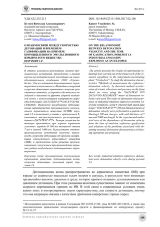 ПРОБЛЕМЫ НЕДРОПОЛЬЗОВАНИЯ №2, 2017 г.
106С е т е в о е п е р и о д и ч е с к о е н а у ч н о е и з д а н и е
УДК 622.235.213 DOI: 10.18454/2313-1586.2017.02.106
Кутуев Вячеслав Александрович
младший научный сотрудник,
Институт горного дела УрО РАН,
620075 г. Екатеринбург,
ул. Мамина-Сибиряка, 58
e-mail: kutuev88@gmail.com
О ВЗАИМОСВЯЗИ МЕЖДУ СКОРОСТЬЮ
ДЕТОНАЦИИ И ВРЕМЕНЕМ
ГАЗИФИКАЦИИ НА ПРИМЕРЕ
ПРОМЫШЛЕННОГО ЭМУЛЬСИОННОГО
ВЗРЫВЧАТОГО ВЕЩЕСТВА
ПОРЭМИТ 1А
Kutuev Vyacheslav Al.
junior researcher,
The Institute of Mining UB RAS,
620075, Yekaterinburg,
58 Mamin-Sibiryak st.
e-mail: kutuev88@gmail.com
ON THE RELATIONSHIP
BETWEEN DETONATION
VELOCITY AND THE TIME
OF GASIFICATION, POREMIT 1A
INDUSTRIAL EMULSION
EXPLOSIVE AS AN EXAMPLE
Аннотация:
В статье изложены результаты опытно-про-
мышленных испытаний, проведенных в рамках
научно-исследовательской экспедиции на горно-
обогатительном комбинате ОАО «Уралас-
бест». Для исследования детонационных харак-
теристик использовалась «Методика измерений
скорости детонации взрывчатых веществ рео-
статным методом, ускорения сейсмических ко-
лебаний и давления на фронте ударной воздуш-
ной волны с использованием измерителя скоро-
сти детонации «DATATRAP II™ DATA/VOD RE-
CORDER». Выполнено исследование детонаци-
онных характеристик промышленного эмульси-
онного взрывчатого вещества (ПЭВВ) порэ-
мит 1А в полигонных условиях с применением 8-
канального высокоскоростного регистратора
данных «DATATRAP II™». Замеры скорости де-
тонации производили при парном взрывании
гильзовых зарядов Ø 100 мм толщиной стенки
7 мм и длиной 1000 мм. В результате опытно-
промышленных испытаний получена зависи-
мость скорости детонации от времени газифи-
кации эмульсионного взрывчатого вещества
(ЭВВ), и предложены пути решения проблем,
связанных с получением при производстве взрыв-
ных работ необходимых детонационных харак-
теристик.
Ключевые слова: промышленные эмульсионные
взрывчатые вещества, детонационная волна,
скорость детонации, гильзовый заряд, пор-
эмит 1А
Abstract:
The article presents the results of experimental-in-
dustrial tests carried out in the framework of the re-
search expedition in the integrated-concentrating
plant "Uralasbest". To study the detonation charac-
teristics "Methods of measurement the explosives’
detonation velocity by rheostatic method, acceler-
ation of seismic vibrations and pressure on the front
shock air wave using the "DATATRAP II™
DATA/VOD RECORDER" meter of detonation ve-
locity were used The study on detonation character-
istics of industrial emulsion explosives poremit 1A,
in field conditions, using 8-channel high speed data
logger "DATATRAP II™".100 mm Measurements of
detonation velocity were performed in a paired core
blasting⌀ 100 mm charges, with wall thickness of 7
mm and 1000 mm length. In the experimental-indus-
trial tests of the dependence of detonation velocity
from the time of emulsion explosives gasification
and solutions of the problems associated with ob-
taining essential detonation characteristics in blast-
ing operations are proposed.
Key words: industrial emulsion explosives, detona-
tion wave, detonation velocity, core charge poremit
1A
Детонационная волна распространяется во взрывчатых веществах (ВВ) при
взрыве со скоростью несколько тысяч метров в секунду, в результате чего возникает
чрезвычайно высокое давление в среде, которое принято называть детонационным или
давлением детонации. При этом указанная величина существенно зависит от изменения
скорости перемещения горения по ВВ. В этой связи в современных условиях очень
важно знать и контролировать такую характеристику, как скорость детонации, потому
что она напрямую связана с качеством дробления конкретных горных пород.

Исследования выполнены в рамках Госзадания 007-01398-17-00, тема № 0405-2015-0010, а также при
дополнительном привлечении хоздоговорных средств и финансирования по конкурсному проекту
№ 15-11-57
 