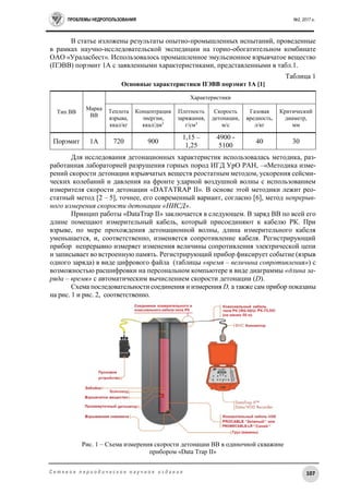 ПРОБЛЕМЫ НЕДРОПОЛЬЗОВАНИЯ №2, 2017 г.
107С е т е в о е п е р и о д и ч е с к о е н а у ч н о е и з д а н и е
В статье изложены результаты опытно-промышленных испытаний, проведенные
в рамках научно-исследовательской экспедиции на горно-обогатительном комбинате
ОАО «Ураласбест». Использовалось промышленное эмульсионное взрывчатое вещество
(ПЭВВ) порэмит 1А с заявленными характеристиками, представленными в табл.1.
Таблица 1
Основные характеристики ПЭВВ порэмит 1А [1]
Для исследования детонационных характеристик использовалась методика, раз-
работанная лабораторией разрушения горных пород ИГД УрО РАН, –«Методика изме-
рений скорости детонации взрывчатых веществ реостатным методом, ускорения сейсми-
ческих колебаний и давления на фронте ударной воздушной волны с использованием
измерителя скорости детонации «DATATRAP II». В основе этой методики лежит рео-
статный метод [2 – 5], точнее, его современный вариант, согласно [6], метод непрерыв-
ного измерения скорости детонации «НИСД».
Принцип работы «DataTrap II» заключается в следующем. В заряд ВВ по всей его
длине помещают измерительный кабель, который присоединяют к кабелю РК. При
взрыве, по мере прохождения детонационной волны, длина измерительного кабеля
уменьшается, и, соответственно, изменяется сопротивление кабеля. Регистрирующий
прибор непрерывно измеряет изменения величины сопротивления электрической цепи
и записывает во встроенную память. Регистрирующий прибор фиксирует событие (взрыв
одного заряда) в виде цифрового файла (таблицы «время – величина сопротивления») с
возможностью расшифровки на персональном компьютере в виде диаграммы «длина за-
ряда – время» с автоматическим вычислением скорости детонации (D).
Схема последовательности соединения и измерения D, а также сам прибор показаны
на рис. 1 и рис. 2, соответственно.
Рис. 1 – Схема измерения скорости детонации ВВ в одиночной скважине
прибором «Data Trap II»
Тип ВВ
Марка
ВВ
Характеристики
Теплота
взрыва,
ккал/кг
Концентрация
энергии,
ккал/дм3
Плотность
заряжания,
г/см3
Скорость
детонации,
м/с
Газовая
вредность,
л/кг
Критический
диаметр,
мм
Порэмит 1А 720 900
1,15 –
1,25
4900 -
5100
40 30
 