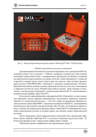 ПРОБЛЕМЫ НЕДРОПОЛЬЗОВАНИЯ №2, 2017 г.
108С е т е в о е п е р и о д и ч е с к о е н а у ч н о е и з д а н и е
Рис. 2 – Высокоскоростной регистратор данных «DataTrap II™ Data / VOD Recorder»
Порядок проведения полигонных испытаний
Для проведения испытаний подготовлены 6 картонных гильз диаметром Ø100 мм,
толщиной стенки 7 мм и длиной L = 1000 мм, запаянные в нижней части при помощи
монтажной строительной пены с одновременным креплением устойчивого основания
для вертикального расположения в условиях полигона. Также просверлено 2 отверстия
в верхней и нижней частях гильзы (строго друг под другом), через которые протянут
кабель-датчик (VOD PROCABLE «Зеленый») с заданным сопротивлением 10,8 Ом/м.
Верхний конец кабеля зачищен и замкнут сердечник на оплетку, после чего заизолирован
и закреплен скотчем на гильзе. Нижний конец кабель-датчика также зачищен и подго-
товлен к последующему соединению с коаксиальным кабелем РК-75, подключаемым к
измерительному прибору «Data Trap II™».
На полигоне горнодобывающего предприятия ОАО «Ураласбест» в подготовлен-
ные картонные гильзы заряжали промышленное эмульсионное взрывчатое вещество
порэмит 1А с известной плотностью ρ = 1,25 г/см3
, сверху устанавливался промежуточ-
ный детонатор шашка БШД-800У с введенным волноводом ИСКРА-С, инициирование
производилось при помощи электродетонатора ЭД-1-8Т (рис. 3). В процессе взрыва за-
ряда, с момента детонации, регистратором данных «DataTrap II™» фиксировалось изме-
нение сопротивления датчика по колонке заряда, как описано в ранее представленной
методике.
После проведения опытно-промышленных испытаний была произведена обра-
ботка данных прибора «DataTrap II™» и получены следующие результаты (табл. 2).
В качестве примера на рис. 4 представлен график первого замера.
Табличные данные в графическом виде представлены на рис. 5.
 