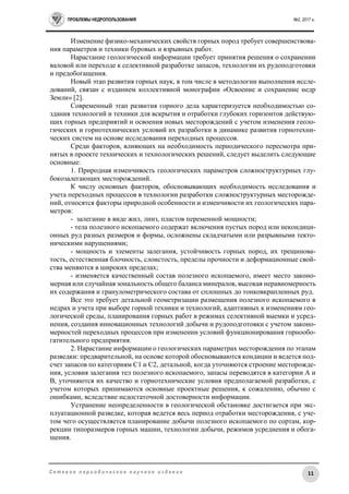 ПРОБЛЕМЫ НЕДРОПОЛЬЗОВАНИЯ №2, 2017 г.
11С е т е в о е п е р и о д и ч е с к о е н а у ч н о е и з д а н и е
Изменение физико-механических свойств горных пород требует совершенствова-
ния параметров и техники буровых и взрывных работ.
Нарастание геологической информации требует принятия решения о сохранении
валовой или переходе к селективной разработке запасов, технологии их рудоподготовки
и предобогащения.
Новый этап развития горных наук, в том числе в методологии выполнения иссле-
дований, связан с изданием коллективной монографии «Освоение и сохранение недр
Земли» [2].
Современный этап развития горного дела характеризуется необходимостью со-
здания технологий и техники для вскрытия и отработки глубоких горизонтов действую-
щих горных предприятий и освоения новых месторождений с учетом изменения геоло-
гических и горнотехнических условий их разработки в динамике развития горнотехни-
ческих систем на основе исследования переходных процессов.
Среди факторов, влияющих на необходимость периодического пересмотра при-
нятых в проекте технических и технологических решений, следует выделить следующие
основные:
1. Природная изменчивость геологических параметров сложноструктурных глу-
бокозалегающих месторождений.
К числу основных факторов, обосновывающих необходимость исследования и
учета переходных процессов в технологии разработки сложноструктурных месторожде-
ний, относятся факторы природной особенности и изменчивости их геологических пара-
метров:
- залегание в виде жил, линз, пластов переменной мощности;
- тела полезного ископаемого содержат включения пустых пород или некондици-
онных руд разных размеров и формы, осложнены складчатыми или разрывными текто-
ническими нарушениями;
- мощность и элементы залегания, устойчивость горных пород, их трещинова-
тость, естественная блочность, слоистость, пределы прочности и деформационные свой-
ства меняются в широких пределах;
- изменяется качественный состав полезного ископаемого, имеет место законо-
мерная или случайная зональность общего баланса минералов, высокая неравномерность
их содержания и гранулометрического состава от сплошных до тонковкрапленных руд.
Все это требует детальной геометризации размещения полезного ископаемого в
недрах и учета при выборе горной техники и технологий, адаптивных к изменениям гео-
логической среды, планирования горных работ в режимах селективной выемки и усред-
нения, создания инновационных технологий добычи и рудоподготовки с учетом законо-
мерностей переходных процессов при изменении условий функционирования горнообо-
гатительного предприятия.
2. Нарастание информации о геологических параметрах месторождения по этапам
разведки: предварительной, на основе которой обосновываются кондиции и ведется под-
счет запасов по категориям С1 и С2, детальной, когда уточняются строение месторожде-
ния, условия залегания тел полезного ископаемого, запасы переводятся в категории А и
В, уточняются их качество и горнотехнические условия предполагаемой разработки, с
учетом которых принимаются основные проектные решения, к сожалению, обычно с
ошибками, вследствие недостаточной достоверности информации.
Устранение неопределенности в геологической обстановке достигается при экс-
плуатационной разведке, которая ведется весь период отработки месторождения, с уче-
том чего осуществляется планирование добычи полезного ископаемого по сортам, кор-
рекции типоразмеров горных машин, технологии добычи, режимов усреднения и обога-
щения.
 