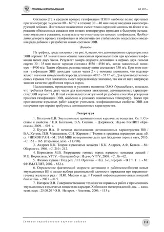 ПРОБЛЕМЫ НЕДРОПОЛЬЗОВАНИЯ №2, 2017 г.
111С е т е в о е п е р и о д и ч е с к о е н а у ч н о е и з д а н и е
Согласно [7], в среднем процесс газификации ПЭВВ наиболее полно протекает
при температуре эмульсии 80 – 60° С в течение 30 – 40 мин после введения газогенери-
рующей добавки. Длительное нахождение смесительно-зарядной машины на блоке и за-
ряжание обводненных скважин при низких температурах приводит к быстрому остыва-
нию эмульсии в скважине, в результате чего нарушается процесс газификации. Необхо-
димо ускорить процесс газификации и обеспечить его стабильность посредством введе-
ния ряда добавок и разработки новых составов ЭВВ.
Выводы
Из графика, представленного на рис. 6, видно, что детонационные характеристики
ЭВВ порэмит 1А значительно меньше заявленных производителем при времени газифи-
кации менее двух часов. Результат замера скорости детонации в первых двух гильзах
спустя 30 – 35 мин после зарядки составил 4536 – 4546 м/с, когда заявленный мини-
мум – 4900 м/с. Таким образом, разница между ними составляет 350 м/с. При этом пол-
ная газификация ЭВВ проходит только через 2 ч с момента заряжания, что подтвер-
ждают значения измеренной скорости детонации 4852 – 5177 м/с. Для производства мас-
совых взрывов этот показатель имеет определяющее значение, так как от него напрямую
зависит качество дробления горных пород.
Исследование, проведенное в условиях полигона ОАО «Ураласбест», показало,
что требуется более двух часов для получения заявленных детонационных характери-
стик ЭВВ порэмит 1А. В этой связи является актуальной разработка способов ускорения
процесса газификации ЭВВ, особенно в условиях пониженных температур. Также при
производстве взрывных работ следует учитывать газификационные свойства ЭВВ для
получения при взрыве требуемых детонационных характеристик.
Литература
1. Колганов Е.В. Эмульсионные промышленные взрывчатые вещества. Кн. 1. Со-
ставы и свойства / Е.В. Колганов, В.А. Соснин. – Дзержинск, Изд-во ГосНИИ «Кри-
сталл», 2009. – 592 с.
2. Кутуев В.А. О методах исследования детонационных характеристик ВВ /
В.А. Кутуев, П.В. Меньшиков, С.Н. Жариков // Теория и практика взрывного дела: сб.
ст. / ИПКОН РАН. - М.: ЗАО МВК по взрывному делу при Академии горных наук, 2015.
- С. 155 – 165. (Взрывное дело. - 113/70).
3. Андреев К.К. Теория взрывчатых веществ / К.К. Андреев, А.Ф. Беляев. - М.:
Оборонгиз, 1960. - С. 210 - 212.
4. Корнилков М.В. Разрушение горных пород взрывом: конспект лекций /
М.В. Корнилков; УГГУ. - Екатеринбург: Изд-во УГГУ, 2008. - С. 56 - 62.
5. Физика взрыва / Под ред. Л.П. Орленко. - Изд. 3-е, перераб. - В 2 т. Т. 1. - М.:
ФИЗМАТЛИТ, 2002. - 832 с.
6. Определение фактической скорости детонации и работоспособности новых
эмульсионных ВВ с целью выбора рациональной плотности заряжания при взрывопод-
готовке железных руд / И.Ю. Маслов и др. // Горный информационно-аналитический
бюллетень. - 2003. - № 5.
7. Натаров О.В. Совершенствование технологии взрывных работ с применением
эмульсионных взрывчатых веществ на карьерах Хибинских месторождений: дис. ... канд.
техн. наук : 25.00.20 / О.В. Натаров. - Апатиты, 2006. - 113 с.
 