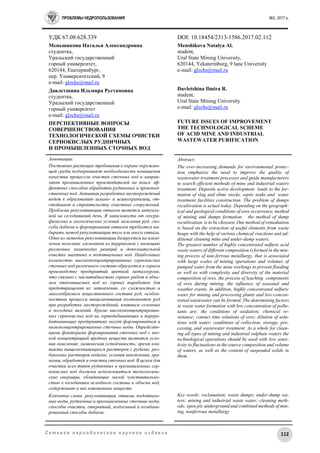 ПРОБЛЕМЫ НЕДРОПОЛЬЗОВАНИЯ №2, 2017 г.
112С е т е в о е п е р и о д и ч е с к о е н а у ч н о е и з д а н и е
УДК 67.08:628.339 DOI: 10.18454/2313-1586.2017.02.112
Меньшикова Наталья Александровна
студентка,
Уральский государственный
горный университет,
620144, Екатеринбург,
пер. Университетский, 9
e-mail: glzchs@mail.ru
Давлетшина Ильмира Рустамовна
студентка,
Уральский государственный
горный университет
e-mail: glzchs@mail.ru
ПЕРСПЕКТИВНЫЕ ВОПРОСЫ
СОВЕРШЕНСТВОВАНИЯ
ТЕХНОЛОГИЧЕСКОЙ СХЕМЫ ОЧИСТКИ
СЕРНОКИСЛЫХ РУДНИЧНЫХ
И ПРОМЫШЛЕННЫХ СТОЧНЫХ ВОД
Menshikova Natalya Al.
student,
Ural State Mining University,
620144, Yekaterinburg, 9 lane University
e-mail: glzchs@mail.ru
Davletshina Ilmira R.
student,
Ural State Mining University
e-mail: glzchs@mail.ru
FUTURE ISSUES OF IMPROVEMENT
THE TECHNOLOGICAL SCHEME
OF ACID MINE AND INDUSTRIAL
WASTEWATER PURIFICATION
Аннотация:
Постоянно растущие требования к охране окружаю-
щей среды подчеркивают необходимость повышения
качества процессов очистки сточных вод и направ-
ляют промышленных производителей на поиск эф-
фектных способов обработки рудничных и производ-
ственных вод. Активная разработка месторождений
ведет к образованию шламо- и шлакохранилищ, от-
стойников и строительству очистных сооружений.
Проблема рекультивации отвалов является актуаль-
ной на сегодняшний день. В зависимости от геогра-
фических и геологических условий залегания руд, спо-
соба добычи и формирования отвалов требуется вы-
бирать метод рекультивации того или иного отвала.
Один из методов рекультивации базируется на извле-
чении полезных элементов из терриконов с помощью
различных химических реакций и дополнительной
очистке шахтных и подотвальных вод. Наибольшее
количество высококонцентрированных сернокислых
сточных вод различного состава образуется в горном
производстве предприятий цветной металлургии,
что связано с масштабностью горных работ и объе-
мов откачиваемых вод из горных выработок для
предотвращения их затопления, со сложностью и
многообразием вещественного состава руд, особен-
ностями процесса выщелачивания компонентов руд
при разработке месторождений, влиянием сезонных
и погодных явлений. Кроме высококонцентрирован-
ных сернокислых вод на горнодобывающих и перера-
батывающих предприятиях могут формироваться и
низкоконцентрированные сточные воды. Определяю-
щими факторами формирования сточных вод с низ-
кой концентрацией вредных веществ являются усло-
вия окисления; химическая устойчивость; время кон-
такта выщелачивающихся растворов с рудами; раз-
бавление растворов водами; условия накопления, хра-
нения, обработки и очистки сточных вод. В целом для
очистки всех типов рудничных и промышленных сер-
нокислых вод должны использоваться технологиче-
ские операции, обладающие малой чувствительно-
стью к колебаниям исходного состава и объема вод,
содержанию в них взвешенных веществ.
Ключевые слова: рекультивация, отвалы, подотваль-
ные воды, рудничные и промышленные сточные воды,
способы очистки, открытый, подземный и комбини-
рованный способы добычи.
Abstract:
The ever-increasing demands for environmental protec-
tion emphasize the need to improve the quality of
wastewater treatment processes and guide manufacturers
to search efficient methods of mine and industrial waters
treatment. Deposits active development leads to the for-
mation of slag and slime stocks, septic tanks and water
treatment facilities construction. The problem of dumps
recultivation is actual today. Depending on the geograph-
ical and geological conditions of ores occurrence, method
of mining and dumps formation the method of dump
recultivation is to be choosen. One method of remediation
is based on the extraction of useful elements from waste
heaps with the help of various chemical reactions and ad-
ditional cleaning mine and under-dump waters.
The greatest number of highly concentrated sulfuric acid
waste waters of different composition is formed in the min-
ing process of non-ferrous metallurgy, that is associated
with large scales of mining operations and volumes of
pumped water from the mine workings to prevent flooding
as well as with complexity and diversity of the material
composition of ores, the process of leaching components
of ores during mining, the influence of seasonal and
weather events. In addition, highly concentrated sulfuric
water for mining and processing plants and low-concen-
trated wastewater can be formed. The determining factors
in waste water formation with low concentration of pollu-
tants are: the conditions of oxidation; chemical re-
sistance; contact time solutions of ores; dilution of solu-
tions with water; conditions of collection, storage, pro-
cessing, and wastewater treatment. As a whole for clean-
ing all types of mining and industrial sulphate waters the
technological operations should be used with low sensi-
tivity to fluctuations in the source composition and volume
of waters, as well as the content of suspended solids in
them.
Key words: reclamation; waste dumps; under-dump wa-
ters; mining and industrial waste water; cleaning meth-
ods; open pit, underground and combined methods of min-
ing, nonferrous metallurgy
 