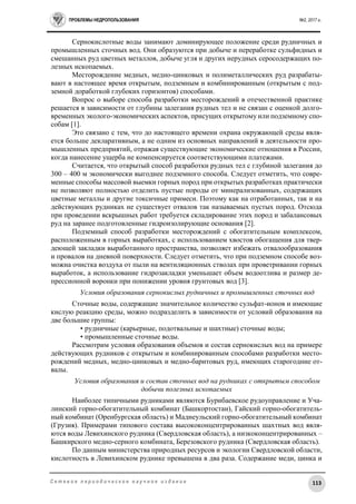 ПРОБЛЕМЫ НЕДРОПОЛЬЗОВАНИЯ №2, 2017 г.
113С е т е в о е п е р и о д и ч е с к о е н а у ч н о е и з д а н и е
Сернокислотные воды занимают доминирующее положение среди рудничных и
промышленных сточных вод. Они образуются при добыче и переработке сульфидных и
смешанных руд цветных металлов, добыче угля и других нерудных серосодержащих по-
лезных ископаемых.
Месторождение медных, медно-цинковых и полиметаллических руд разрабаты-
вают в настоящее время открытым, подземным и комбинированным (открытым с под-
земной доработкой глубоких горизонтов) способами.
Вопрос о выборе способа разработки месторождений в отечественной практике
решается в зависимости от глубины залегания рудных тел и не связан с оценкой долго-
временных эколого-экономических аспектов, присущих открытому или подземному спо-
собам [1].
Это связано с тем, что до настоящего времени охрана окружающей среды явля-
ется больше декларативным, а не одним из основных направлений в деятельности про-
мышленных предприятий, отражая существующие экономические отношения в России,
когда нанесение ущерба не компенсируется соответствующими платежами.
Считается, что открытый способ разработки рудных тел с глубиной залегания до
300 – 400 м экономически выгоднее подземного способа. Следует отметить, что совре-
менные способы массовой выемки горных пород при открытых разработках практически
не позволяют полностью отделить пустые породы от минерализованных, содержащих
цветные металлы и другие токсичные примеси. Поэтому как на отработанных, так и на
действующих рудниках не существует отвалов так называемых пустых пород. Отсюда
при проведении вскрышных работ требуется складирование этих пород и забалансовых
руд на заранее подготовленные гидроизолирующие основания [2].
Подземный способ разработки месторождений с обогатительным комплексом,
расположенным в горных выработках, с использованием хвостов обогащения для твер-
деющей закладки выработанного пространства, позволяет избежать отвалообразования
и провалов на дневной поверхности. Следует отметить, что при подземном способе воз-
можна очистка воздуха от пыли на вентиляционных стволах при проветривании горных
выработок, а использование гидрозакладки уменьшает объем водоотлива и размер де-
прессионной воронки при понижении уровня грунтовых вод [3].
Условия образования сернокислых рудничных и промышленных сточных вод
Сточные воды, содержащие значительное количество сульфат-ионов и имеющие
кислую реакцию среды, можно подразделить в зависимости от условий образования на
две большие группы:
• рудничные (карьерные, подотвальные и шахтные) сточные воды;
• промышленные сточные воды.
Рассмотрим условия образования объемов и состав сернокислых вод на примере
действующих рудников с открытым и комбинированным способами разработки место-
рождений медных, медно-цинковых и медно-баритовых руд, имеющих старогодние от-
валы.
Условия образования и состав сточных вод на рудниках с открытым способом
добычи полезных ископаемых
Наиболее типичными рудниками являются Бурибаевское рудоуправление и Уча-
линский горно-обогатительный комбинат (Башкортостан), Гайский горно-обогатитель-
ный комбинат (Оренбургская область) и Маднеульский горно-обогатительный комбинат
(Грузия). Примерами типового состава высококонцентрированных шахтных вод явля-
ются воды Левихинского рудника (Свердловская область), а низкоконцентрированных –
Башкирского медно-серного комбината, Березовского рудника (Свердловская область).
По данным министерства природных ресурсов и экологии Свердловской области,
кислотность в Левихинском руднике превышена в два раза. Содержание меди, цинка и
 