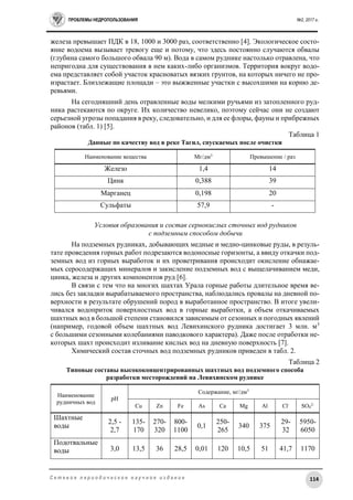 ПРОБЛЕМЫ НЕДРОПОЛЬЗОВАНИЯ №2, 2017 г.
114С е т е в о е п е р и о д и ч е с к о е н а у ч н о е и з д а н и е
железа превышает ПДК в 18, 1000 и 3000 раз, соответственно [4]. Экологическое состо-
яние водоема вызывает тревогу еще и потому, что здесь постоянно случаются обвалы
(глубина самого большого обвала 90 м). Вода в самом руднике настолько отравлена, что
непригодна для существования в нем каких-либо организмов. Территория вокруг водо-
ема представляет собой участок красноватых вязких грунтов, на которых ничего не про-
израстает. Близлежащие площади – это выжженные участки с высохшими на корню де-
ревьями.
На сегодняшний день отравленные воды мелкими ручьями из затопленного руд-
ника растекаются по округе. Их количество невелико, поэтому сейчас они не создают
серьезной угрозы попадания в реку, следовательно, и для ее флоры, фауны и прибрежных
районов (табл. 1) [5].
Таблица 1
Данные по качеству вод в реке Тагил, спускаемых после очистки
Наименование вещества Мг/дм3
Превышение / раз
Железо 1,4 14
Цинк 0,388 39
Марганец 0,198 20
Сульфаты 57,9 -
Условия образования и состав сернокислых сточных вод рудников
с подземным способом добычи
На подземных рудниках, добывающих медные и медно-цинковые руды, в резуль-
тате проведения горных работ подрезаются водоносные горизонты, а ввиду откачки под-
земных вод из горных выработок и их проветривания происходит окисление обнажае-
мых серосодержащих минералов и закисление подземных вод с выщелачиванием меди,
цинка, железа и других компонентов руд [6].
В связи с тем что на многих шахтах Урала горные работы длительное время ве-
лись без закладки вырабатываемого пространства, наблюдались провалы на дневной по-
верхности в результате обрушений пород в выработанное пространство. В итоге увели-
чивался водоприток поверхностных вод в горные выработки, а объем откачиваемых
шахтных вод в большой степени становился зависимым от сезонных и погодных явлений
(например, годовой объем шахтных вод Левихинского рудника достигает 3 млн. м3
с большими сезонными колебаниями паводкового характера). Даже после отработки не-
которых шахт происходит изливание кислых вод на дневную поверхность [7].
Химический состав сточных вод подземных рудников приведен в табл. 2.
Таблица 2
Типовые составы высококонцентрированных шахтных вод подземного способа
разработки месторождений на Левихинском руднике
Наименование
рудничных вод
рН
Содержание, мг/дм3
Cu Zn Fe As Ca Mg Al Cl-
SO4
2-
Шахтные
воды
2,5 -
2,7
135-
170
270-
320
800-
1100
0,1
250-
265
340 375
29-
32
5950-
6050
Подотвальные
воды 3,0 13,5 36 28,5 0,01 120 10,5 51 41,7 1170
 