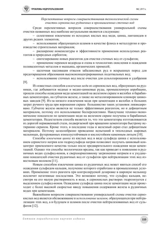 ПРОБЛЕМЫ НЕДРОПОЛЬЗОВАНИЯ №2, 2017 г.
115С е т е в о е п е р и о д и ч е с к о е н а у ч н о е и з д а н и е
Перспективные вопросы совершенствования технологической схемы
очистки сернокислых рудничных и промышленных сточных вод
Среди перспективных вопросов совершенствования универсальной схемы
очистки названных вод наиболее актуальными являются следующие:
 селективное извлечение из исходных кислых вод меди, цинка, лантанидов и
других редких элементов;
 использование образующихся шламов в качестве флюса в металлургии и про-
изводстве строительных материалов;
 расширение номенклатуры и эффективности применения используемых реа-
гентов и природных сорбентов;
 синтезирование новых реагентов для очистки сточных вод от сульфатов;
 применение перекиси водорода и озона в технологиях окисления и осаждения
поливалентных металлов и мышьяка, органических примесей;
 щелочная пассивация отвалов забалансовых руд и вскрышных пород для
предотвращения образования высококонцентрированных подотвальных вод;
 использование сточных вод после очистки для сельхозорошения и удобрения
[8].
Из известных способов извлечения меди из сернокислых вод, образующих на руд-
никах, где добываются медные и медно-цинковые руды, промышленную апробацию,
прошли способы осаждения меди цементацией на железном скрапе в желобах и барабан-
ных цементаторах, на губчатом железе, а также на металлизированном клинкере цинко-
вых заводов [9]. Из-за низкого извлечения меди при цементации в желобах и больших
затрат ручного труда при ворошении скрапа большинство таких установок ликвидиро-
вано. Губчатое железо является не только эффективным реагентом, но и дефицитным
материалом, поэтому его использование бесперспективно. Наилучшие технико-эконо-
мические показатели по цементации меди на железном скрапе получены в барабанных
цементаторах. Недостатком способа является то, что эти цементаторы изготавливаются
из дорогой нержавеющей стали, подвергаемой при вращении цементатора быстрому ис-
тиранию скрапом. Кроме этого, в последние годы и железный скрап стал дефицитным
материалом. Поэтому целесообразно проведение испытаний в тихоходных шаровых
мельницах, футерованных износоустойчивым и кислостойким каменным литьем [10].
Способы извлечения цинка из кислых вод в виде сульфида цинка с использова-
нием сернистого натрия или гидросульфида натрия позволяют получать цинковый кон-
центрат приемлемого качества только после предварительного осаждения меди цемен-
тацией. Однако эти способы экологически вредны, так как приводят к появлению в руд-
ничных водах сульфид-ионов, к сверхнормативному загрязнению натрием и к ухудше-
нию показателей очистки рудничных вод от сульфатов при нейтрализации этих вод из-
вестковым молоком [11].
Новым способом извлечения цинка из рудничных вод может явиться способ его
осаждения сульфидом кальция, получение которого отработано в промышленных усло-
виях. Применение этого реагента при контролируемой дозировке в шаровую мельницу
исключит негативные последствия. Это возможно потому, что сульфид кальция, не-
смотря на его малую растворимость в воде, в сернокислых растворах гидролизуется с
выделением сульфид-ионов. Осаждение сульфида цинка после цементации меди проис-
ходит с более высокой скоростью ввиду повышения содержания железа в рудничных
водах при цементации.
Важнейшим вопросом совершенствования универсальной схемы очистки серно-
кислых вод является обезвоживание и использование шламов, образующихся при нейтра-
лизации этих вод, а в будущем и шламов после очистки нейтрализованных вод от суль-
фатов [12].
 