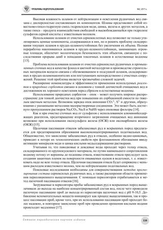 ПРОБЛЕМЫ НЕДРОПОЛЬЗОВАНИЯ №2, 2017 г.
116С е т е в о е п е р и о д и ч е с к о е н а у ч н о е и з д а н и е
Высокая влажность шламов от нейтрализации и осветления рудничных вод свя-
зана с дисперсностью составляющих их компонентов. Шламы представляют собой из-
вестково-гипсо-гидратную смесь гидроксидов меди, цинка, железа и других металлов, а
также гипса – продукта взаимодействия свободной и высвобождающейся при гидролизе
сульфатов серной кислоты с известковым молоком.
Использование шламов от очистки сернокислотных вод позволяет не только ути-
лизировать ценные компоненты, содержащиеся в них, но и решить проблему складиро-
вания текущих шламов в прудах-шламоотстойниках без увеличения их объема. Полная
переработка накопившихся шламов в прудах-шламоотстойниках, занимающих огром-
ные площади, обеспечит экологическую безопасность этих объектов, связанную с по-
следствиями прорыва дамб и попадания токсичных шламов в естественные водоемы
[13].
Проблема использования шламов от очистки сернокислых рудничных и промыш-
ленных сточных вод в качестве флюса в цветной металлургии и производстве строитель-
ных материалов всецело связана с обезвоживанием и подсушкой шламов, складирован-
ных в прудах-шламонакопителях или поступающих непосредственно с очистных соору-
жений. Решение этой проблемы является чрезвычайно сложной задачей.
Расширение номенклатуры и эффективности применения используемых реаген-
тов и природных сорбентов связано в основном с тонкой доочисткой очищаемых вод и
достижением их хорошего осветления перед сбросом в естественные водоемы.
Использование природных сорбентов – опок – может получить широкое распро-
странение для тонкой доочистки вод при повышении их сорбционной емкости по тяже-
лым цветным металлам. Возможна зарядка опок анионами СО3
2-
, S2-
и другими, образу-
ющими с указанными металлами малорастворимые соединения. Это может быть достиг-
нуто пропусканием растворов Na2CO3, Na2S и NaHS через опоковые фильтры [14].
Как и при очистке сточных вод от сульфатов с использованием алюминийсодер-
жащих реагентов, предотвращение вторичного загрязнения очищаемых вод анионами
возможно при использовании оксосульфата железа (ОСЖ) или оксокарбоната железа
(ОКЖ) [15].
Щелочная пассивация отвалов забалансовых руд и вскрышных пород предлага-
ется для предотвращения образования высококонцентрированных подотвальных вод.
Общеизвестно, что закисление забалансовых руд в отвалах, особенно медно-цинковых,
приводит к потере их технологических свойств при флотационном обогащении ввиду
активации минералов меди и цинка кислыми медьсодержащими растворами.
Учитывая то, что паводковые и дождевые воды проходят через толщу отвала,
складированного из крупнокускового материала, по путям наименьшего сопротивления
водному потоку от вершины до подошвы отвала, известкование отвала преследует цель
создания защитных пленок на поверхности омываемых кусков в водотоках, т. е. извест-
ковать надо не всю толщу отвала. Щелочная пассивация отвала будет сопряжена с мень-
шим расходом известкового молока, чем на нейтрализацию подотвальных вод.
Поисковые исследования необходимы для совершенствования методик прогно-
зирования состава серноксилых рудничных вод, а также расширения области примене-
ния перколяционного выщелачивания. С помощью перколяторов отрабатывается и ме-
тод щелочной пассивации отвалов [16].
Загружаемые в перколяторы пробы забалансовых руд и вскрышных пород выще-
лачивали до выхода на наиболее концентрированный состав вод, после чего проводили
щелочную пассивацию проб до выхода из перколятора щелочных вод с рН 9-10,5. До-
бавление вспомогательных веществ инициирует как процесс выщелачивания, так и про-
цесс пассивации проб, кроме того, при их использовании пассивация проб проходит бо-
лее надежно, и повторное закисление проб при проведении орошения кислыми водами
происходит медленнее [17].
 