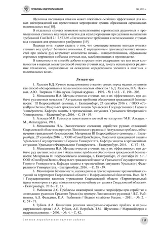 ПРОБЛЕМЫ НЕДРОПОЛЬЗОВАНИЯ №2, 2017 г.
117С е т е в о е п е р и о д и ч е с к о е н а у ч н о е и з д а н и е
Щелочная пассивация отвалов может отказаться особенно эффективной для но-
вых месторождений как превентивное мероприятие против образования сернокислых
подотвальных вод [18].
В отдельных случаях возможно использование сернокислых рудничных и про-
мышленных сточных вод после очистки для сельхозорошения при условии выполнения
требований СанПиН 2.1.7.573-96 «Гигиенические требования к использованию сточных
вод и осадков для орошения и удобрения» [19].
Подводя итог, нужно сказать о том, что совершенствование методов очистки
сточных вод требует большого внимания. С наращиванием производственных мощно-
стей при добыче руд возрастает количество шламо-, шлакоотстойников, образование
огромных терриконов и объемы сточных вод, задействованных в производстве.
В зависимости от способа добычи и процентного содержания тех или иных ком-
понентов в породах меняется способ очистки сточных вод, то есть используются различ-
ные технологии, направленные на осаждение определенного элемента в шахтных и
подотвальных водах.
Литература
1. Халезов Б.Д. Кучное выщелачивание отвалов горных пород медных рудников
как способ обезвреживания экологически опасных объектов / Б.Д. Халезов, В.А. Нежи-
вых, А.Ю. Тверяков // Изв. вузов. Горный журнал. – 1997. - № 11-12. - С. 198 - 206.
2. Меньшикова Н.А. Методы очистки сточных вод и их эффективность при до-
быче руд цветных металлов // Актуальные проблемы обеспечения гражданской безопас-
ности: III Всероссийский семинар, г. Екатеринбург, 27 сентября 2016 г. / ООО «Со-
юзПромЭкспо»; Факультет гражданской защиты Уральского Государственного Горного
Университета, Кафедра защиты в чрезвычайных ситуациях Уральского Федерального
Университета. – Екатеринбург, 2016. – С. 58 - 59.
3. Алкацев М.И. Процессы цементации в цветной металлургии / М.И. Алкацев. -
М., Металлургия, 1981.
4. Меньшикова Н.А. Экологическое состояние отработки рудных отложений
Свердловской области на примере Лёвихинского рудника // Актуальные проблемы обес-
печения гражданской безопасности: Материалы III Всероссийского семинара, г. Екате-
ринбург, 27 сентября 2016 г. / ООО «СоюзПромЭкспо», Факультет гражданской защиты
Уральского Государственного Горного Университета, Кафедра защиты в чрезвычайных
ситуациях Уральского Федерального Университета. - Екатеринбург, 2016. – С. 57 - 58.
5. Меньшикова Н.А. Методы очистки сточных вод и их эффективность при до-
быче руд цветных металлов / Актуальные проблемы обеспечения гражданской безопас-
ности: Материалы III Всероссийского семинара, г. Екатеринбург, 27 сентября 2016 г. /
ООО «СоюзПромЭкспо», Факультет гражданской защиты Уральского Государственного
Горного Университета, Кафедра защиты в чрезвычайных ситуациях Уральского Феде-
рального Университета. - Екатеринбург, 2016. – С. 58 - 59.
6. Мониторинг безопасности, оценка риска и прогнозирование чрезвычайных си-
туаций на территории Свердловской области // Информационный бюллетень. Вып. № 5
/ Государственное казенное учреждение Свердловской области «Территориальный
центр мониторинга и реагирования на чрезвычайные ситуации в Свердловской области».
- Екатеринбург, 2016 – С. 23.
7. Рыбникова Л.С. Проблемы инженерной защиты гидросферы при отработке и
ликвидации рудников Среднего Урала (на примере Левихинского рудника) / Л.С. Рыб-
никова, А.Л. Фельдман, П.А. Рыбников // Водное хозяйство России. – 2011. – №. 2. –
С. 58 - 71.
8. Зубков А.А. Концепция решения минерально-сырьевых проблем и охраны
окружающей среды / А.А. Зубков, А.Е. Воробьёв, З.М. Шуленина // Маркшейдерия и
недропользование. – 2009. – №. 4. – С. 42.
 