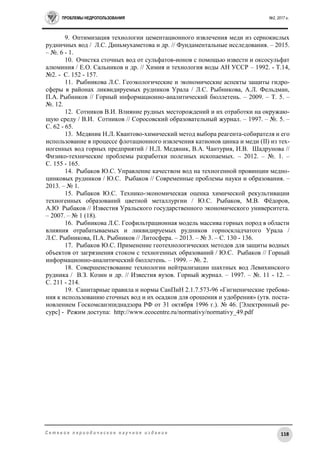 ПРОБЛЕМЫ НЕДРОПОЛЬЗОВАНИЯ №2, 2017 г.
118С е т е в о е п е р и о д и ч е с к о е н а у ч н о е и з д а н и е
9. Оптимизация технологии цементационного извлечения меди из сернокислых
рудничных вод / Л.С. Диньмухаметова и др. // Фундаментальные исследования. – 2015.
– №. 6 - 1.
10. Очистка сточных вод от сульфатов-ионов с помощью извести и оксосульфат
алюминия / Е.О. Сальников и др. // Химия и технология воды АН УССР – 1992. - Т.14,
№2. - С. 152 - 157.
11. Рыбникова Л.С. Геоэкологические и экономические аспекты защиты гидро-
сферы в районах ликвидируемых рудников Урала / Л.С. Рыбникова, А.Л. Фельдман,
П.А. Рыбников // Горный информационно-аналитический бюллетень. – 2009. – Т. 5. –
№. 12.
12. Сотников В.И. Влияние рудных месторождений и их отработки на окружаю-
щую среду / В.И. Сотников // Соросовский образовательный журнал. – 1997. – №. 5. –
С. 62 - 65.
13. Медяник Н.Л. Квантово-химический метод выбора реагента-собирателя и его
использование в процессе флотационного извлечения катионов цинка и меди (II) из тех-
ногенных вод горных предприятий / Н.Л. Медяник, В.А. Чантурия, И.В. Шадрунова //
Физико-технические проблемы разработки полезных ископаемых. – 2012. – №. 1. –
С. 155 - 165.
14. Рыбаков Ю.С. Управление качеством вод на техногенной провинции медно-
цинковых рудников / Ю.С. Рыбаков // Современные проблемы науки и образования. –
2013. – № 1.
15. Рыбаков Ю.С. Технико-экономическая оценка химической рекультивации
техногенных образований цветной металлургии / Ю.С. Рыбаков, М.В. Фёдоров,
А.Ю Рыбаков // Известия Уральского государственного экономического университета.
– 2007. – № 1 (18).
16. Рыбникова Л.С. Геофильтрационная модель массива горных пород в области
влияния отрабатываемых и ликвидируемых рудников горноскладчатого Урала /
Л.С. Рыбникова, П.А. Рыбников // Литосфера. – 2013. – № 3. – С. 130 - 136.
17. Рыбаков Ю.С. Применение геотехнологических методов для защиты водных
объектов от загрязнения стоком с техногенных образований / Ю.С. Рыбаков // Горный
информационно-аналитический бюллетень. – 1999. – №. 2.
18. Совершенствование технологии нейтрализации шахтных вод Левихинского
рудника / В.З. Козин и др. // Известия вузов. Горный журнал. – 1997. – №. 11 - 12. –
С. 211 - 214.
19. Санитарные правила и нормы СанПиН 2.1.7.573-96 «Гигиенические требова-
ния к использованию сточных вод и их осадков для орошения и удобрения» (утв. поста-
новлением Госкомсанэпиднадзора РФ от 31 октября 1996 г.). № 46. [Электронный ре-
сурс] - Режим доступа: http://www.ecocentre.ru/normativy/normativy_49.pdf
 