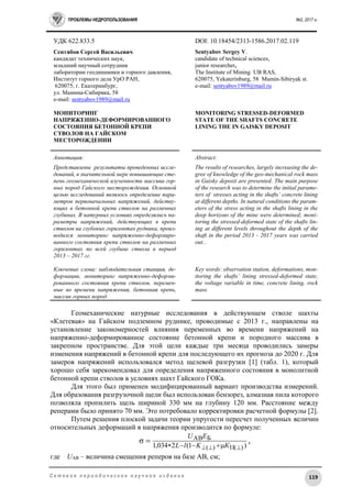 ПРОБЛЕМЫ НЕДРОПОЛЬЗОВАНИЯ №2, 2017 г.
119С е т е в о е п е р и о д и ч е с к о е н а у ч н о е и з д а н и е
УДК 622.833.5 DOI: 10.18454/2313-1586.2017.02.119
Сентябов Сергей Васильевич
кандидат технических наук,
младший научный сотрудник
лаборатории геодинамики и горного давления,
Институт горного дела УрО РАН,
620075, г. Екатеринбург,
ул. Мамина-Сибиряка, 58
e-mail: sentyabov1989@mail.ru
МОНИТОРИНГ
НАПРЯЖЕННО-ДЕФОРМИРОВАННОГО
СОСТОЯНИЯ БЕТОННОЙ КРЕПИ
СТВОЛОВ НА ГАЙСКОМ
МЕСТОРОЖДЕНИИ
Sentyabov Sergey V.
candidate of technical sciences,
junior researcher,
The Institute of Mining UB RAS,
620075, Yekaterinburg, 58 Mamin-Sibiryak st.
е-mail: sentyabov1989@mail.ru
MONITORING STRESSED-DEFORMED
STATE OF THE SHAFTS CONCRETE
LINING THE IN GAISKY DEPOSIT
Аннотация:
Представлены результаты проведенных иссле-
дований, в значительной мере повышающие сте-
пень геомеханической изученности массива гор-
ных пород Гайского месторождения. Основной
целью исследований являлось определение пара-
метров первоначальных напряжений, действу-
ющих в бетонной крепи стволов на различных
глубинах. В натурных условиях определялись па-
раметры напряжений, действующих в крепи
стволов на глубоких горизонтах рудника, произ-
водился мониторинг напряженно-деформиро-
ванного состояния крепи стволов на различных
горизонтах по всей глубине ствола в период
2013 – 2017 гг.
Ключевые слова: наблюдательная станция, де-
формации, мониторинг напряженно-деформи-
рованного состояния крепи стволов, перемен-
ные во времени напряжения, бетонная крепь,
массив горных пород
Abstract:
The results of researches, largely increasing the de-
gree of knowledge of the geo-mechanical rock mass
in Gaisky deposit are presented. The main purpose
of the research was to determine the initial parame-
ters of stresses acting in the shafts’ concrete lining
at different depths. In natural conditions the param-
eters of the stress acting in the shafts lining in the
deep horizons of the mine were determined; moni-
toring the stressed-deformed state of the shafts lin-
ing at different levels throughout the depth of the
shaft in the period 2013 - 2017 years was carried
out..
Key words: observation station, deformations, mon-
itoring the shafts’ lining stressed-deformed state,
the voltage variable in time, concrete lining, rock
mass
Геомеханические натурные исследования в действующем стволе шахты
«Клетевая» на Гайском подземном руднике, проводимые с 2013 г., направлены на
установление закономерностей влияния переменных во времени напряжений на
напряженно-деформированное состояние бетонной крепи и породного массива в
закрепном пространстве. Для этой цели каждые три месяца проводились замеры
изменения напряжений в бетонной крепи для последующего их прогноза до 2020 г. Для
замеров напряжений использовался метод щелевой разгрузки [1] (табл. 1), который
хорошо себя зарекомендовал для определения напряженного состояния в монолитной
бетонной крепи стволов в условиях шахт Гайского ГОКа.
Для этого был применен модифицированный вариант производства измерений.
Для образования разгрузочной щели был использован бензорез, алмазная пила которого
позволяла пропилить щель шириной 330 мм на глубину 120 мм. Расстояние между
реперами было принято 70 мм. Это потребовало корректировки расчетной формулы [2].
Путем решения плоской задачи теории упругости пересчет полученных величин
относительных деформаций в напряжения производится по формуле:
,σ
)1(2034,1 )()(
БАВ
 

КKlL
EU
где UАВ – величина смещения реперов на базе АВ, см;
 