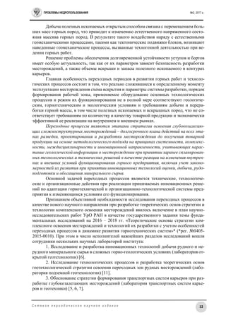ПРОБЛЕМЫ НЕДРОПОЛЬЗОВАНИЯ №2, 2017 г.
12С е т е в о е п е р и о д и ч е с к о е н а у ч н о е и з д а н и е
Добыча полезных ископаемых открытым способом связана с перемещением боль-
ших масс горных пород, что приводит к изменению естественного напряженного состо-
яния массива горных пород. В результате такого воздействия наряду с естественными
геомеханическими процессами, такими как тектонические подвижки блоков, возникают
наведенные геомеханические процессы, вызванные техногенной деятельностью при ве-
дении горных работ.
Решение проблемы обеспечения долговременной устойчивости уступов и бортов
имеет особую актуальность, так как от их параметров зависит безопасность разработки
месторождений, а также объемы вскрыши и запасы полезного ископаемого в контурах
карьеров.
Главная особенность переходных периодов в развитии горных работ и техноло-
гических процессов состоит в том, что реально сложившиеся к определенному моменту
эксплуатации месторождения схема вскрытия и параметры системы разработки, порядок
формирования рабочей зоны, применяемое оборудование основных технологических
процессов и режим их функционирования не в полной мере соответствуют геологиче-
ским, горнотехническим и экологическим условиям и требованиям добычи и перера-
ботки горной массы, в том числе полезных ископаемых и вскрышных пород, что не со-
ответствует требованиям по количеству и качеству товарной продукции и экономически
эффективной ее реализации на внутреннем и внешнем рынках.
Переходные процессы являются этапами стратегии освоения глубокозалегаю-
щих сложноструктурных месторождений – долгосрочного плана действий на всех эта-
пах разведки, проектирования и разработки месторождения до получения товарной
продукции на основе методологического подхода на принципах системности, комплекс-
ности, междисциплинарности и инновационной направленности, учитывающих нарас-
тание геологической информации о месторождении при принятии заранее спланирован-
ных технологических и технических решений в качестве реакции на изменения внутрен-
них и внешних условий функционирования горного предприятия, включая учет законо-
мерностей их развития при принятии инновационных технологий оценки, добычи, рудо-
подготовки и обогащения минерального сырья.
Основной задачей переходных процессов являются технические, технологиче-
ские и организационные действия при реализации принимаемых инновационных реше-
ний по адаптации горнотехнической и организационно-технологической системы пред-
приятия к изменяющимся условиям его функционирования.
Признанием объективной необходимости исследования переходных процессов в
качестве нового научного направления при разработке теоретических основ стратегии и
технологии комплексного освоения месторождений явилось включение в план научно-
исследовательских работ УрО РАН в качестве государственного задания темы фунда-
ментальных исследований на 2016 – 2018 гг. «Теоретические основы стратегии ком-
плексного освоения месторождений и технологий их разработки с учетом особенностей
переходных процессов в динамике развития горнотехнических систем»* (*рег. №0405-
2015-0010). При этом в число исполнителей важнейших разделов исследований вошли
сотрудники нескольких научных лабораторий института:
1. Исследование и разработка инновационных технологий добычи рудного и не-
рудного минерального сырья в сложных горно-геологических условиях (лаборатория от-
крытой геотехнологии) [6].
2. Исследование технологических процессов и разработка теоретических основ
геотехнологической стратегии освоения переходных зон рудных месторождений (лабо-
ратория подземной геотехнологии) [11].
3. Обоснование стратегии формирования транспортных систем карьеров при раз-
работке глубокозалегающих месторождений (лаборатория транспортных систем карье-
ров и геотехники) [5, 6, 7].
 