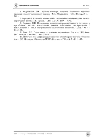 ПРОБЛЕМЫ НЕДРОПОЛЬЗОВАНИЯ №2, 2017 г.
126С е т е в о е п е р и о д и ч е с к о е н а у ч н о е и з д а н и е
6. Абдусаматов Х.И. Глубокий минимум мощности солнечного излучения
приведет к малому ледниковому периоду / Х.И. Абдусаматов. – СПб.: Нестор, 2013. –
246 с.
7. Тарасов Б.Г. Пульсация земли и циклы геодинамической активности в потоках
космической плазмы / Б.Г. Тарасов. - СПб: МАНЭБ, 2009. – 319 с.
8. Синкевич Н.И. Исследование напряженно-деформированного состояния в
призабойном массиве вертикальных стволов Абаканского месторождения /
Н.И. Синкевич // Горный информационно-аналитический бюллетень. - 2006. - № 5. -
C. 32 - 35.
9. Хаин В.Е. Геотектоника с основами геодинамики: 2-е изд./ В.Е. Хаин,
М.Г. Ломидзе. – М.: МГУ, 1995. – 463 с.
10. Штенгелов Е.С. Современное раздвижение земной коры и гипотезы тектоники
плит / Е.С. Штенгелов // Бюллетень МОИП. Отд. геол. - 1982. - № 3. - C. 13 - 17.
 