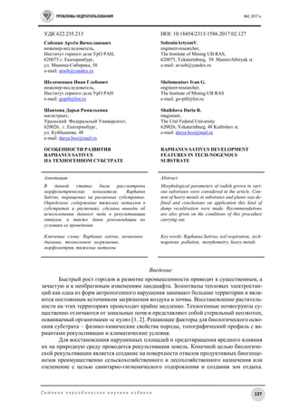 ПРОБЛЕМЫ НЕДРОПОЛЬЗОВАНИЯ №2, 2017 г.
127С е т е в о е п е р и о д и ч е с к о е н а у ч н о е и з д а н и е
УДК 622.235.213 DOI: 10.18454/2313-1586.2017.02.127
Собенин Артём Вячеславович
инженер-исследователь,
Институт горного дела УрО РАН,
620075 г. Екатеринбург,
ул. Мамина-Сибиряка, 58
e-mail: arsob@yandex.ru
Шеломенцев Иван Глебович
инженер-исследователь,
Институт горного дела УрО РАН
е-mail: gopi0@list.ru
Шаихова Дарья Рамильевна
магистрант,
Уральский Федеральный Университет,
620026, г. Екатеринбург,
ул. Куйбышева, 48
e-mail: darya.boo@mail.ru
ОСОБЕННОСТИ РАЗВИТИЯ
RAPHANUS SATIVUS
НА ТЕХНОГЕННОМ СУБСТРАТЕ
SobeninArtyomV.
engineer-researcher,
The Institute of Mining UB RAS,
620075, Yekaterinburg, 58 Mamin-Sibiryak st.
е-mail: ar-sob@yandex.ru
Shelomentsev Ivan G.
engineer-researcher,
The Institute of Mining UB RAS
е-mail: go-pi0@list.ru
Shaikhova Daria R.
magisrant,
The Ural Federal University
620026, Yekaterinburg, 48 Kuibishev st.
е-mail: darya.boo@mail.ru
RAPHANUS SATIVUS DEVELOPMENT
FEATURES IN TECH-NOGENOUS
SUBSTRATE
Аннотация:
В данной статье были рассмотрены
морфометрические показатели Raphanus
Sativus, выращеных на различных субстратах.
Определено содержание тяжелых металлов в
субстратах и растениях, сделаны выводы об
использовании данного вида в рекультивации
отвалов, а также даны рекомендации по
условиям ее проведения.
Ключевые слова: Raphanus sativus, почвенное
дыхание, техногенное загрязнение,
морфометрия, тяжелые металлы
Abstract:
Morphological parameters of radish grown in vari-
ous substrates were considered in the article. Con-
tent of heavy metals in substrates and plants was de-
fined and conclusions on application this kind of
dump recultivation were made. Recommendations
are also given on the conditions of this procedure
carrying out.
Key words: Raphanus Sativus, soil respiration, ,tech-
nogenous pollution, morphometry, heavy metals
Введение
Быстрый рост городов и развитие промышленности приводят к существенным, а
зачастую и к необратимым изменениям ландшафта. Золоотвалы тепловых электростан-
ций как одна из форм антропогенного нарушения занимают большие территории и явля-
ются постоянным источником загрязнения воздуха и почвы. Восстановление раститель-
ности на этих территориях происходит крайне медленно. Техногенные почвогрунты су-
щественно отличаются от зональных почв и представляют собой стерильный неоэкотоп,
осваиваемый организмами «с нуля» [1, 2]. Решающие факторы для биологического осво-
ения субстрата – физико-химические свойства породы, топографический профиль с ва-
риантами рекультивации и климатические условия.
Для восстановления нарушенных площадей и предотвращения вредного влияния
их на природную среду проводится рекультивация земель. Конечной целью биологиче-
ской рекультивации является создание на поверхности отвалов продуктивных биогеоце-
нозов преимущественно сельскохозяйственного и лесохозяйственного назначения или
озеленение с целью санитарно-гигиенического оздоровления и создания зон отдыха.
 