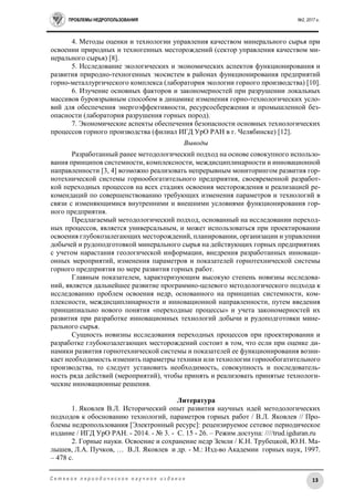 ПРОБЛЕМЫ НЕДРОПОЛЬЗОВАНИЯ №2, 2017 г.
13С е т е в о е п е р и о д и ч е с к о е н а у ч н о е и з д а н и е
4. Методы оценки и технологии управления качеством минерального сырья при
освоении природных и техногенных месторождений (сектор управления качеством ми-
нерального сырья) [8].
5. Исследование экологических и экономических аспектов функционирования и
развития природно-техногенных экосистем в районах функционирования предприятий
горно-металлургического комплекса (лаборатория экологии горного производства) [10].
6. Изучение основных факторов и закономерностей при разрушении локальных
массивов буровзрывным способом в динамике изменения горно-технологических усло-
вий для обеспечения энергоэффективности, ресурсосбережения и промышленной без-
опасности (лаборатория разрушения горных пород).
7. Экономические аспекты обеспечения безопасности основных технологических
процессов горного производства (филиал ИГД УрО РАН в г. Челябинске) [12].
Выводы
Разработанный ранее методологический подход на основе совокупного использо-
вания принципов системности, комплексности, междисциплинарности и инновационной
направленности [3, 4] возможно реализовать непрерывным мониторингом развития гор-
нотехнической системы горнообогатительного предприятия, своевременной разработ-
кой переходных процессов на всех стадиях освоения месторождения и реализацией ре-
комендаций по совершенствованию требующих изменения параметров и технологий в
связи с изменяющимися внутренними и внешними условиями функционирования гор-
ного предприятия.
Предлагаемый методологический подход, основанный на исследовании переход-
ных процессов, является универсальным, и может использоваться при проектировании
освоения глубокозалегающих месторождений, планировании, организации и управлении
добычей и рудоподготовкой минерального сырья на действующих горных предприятиях
с учетом нарастания геологической информации, внедрения разработанных инноваци-
онных мероприятий, изменения параметров и показателей горнотехнической системы
горного предприятия по мере развития горных работ.
Главным показателем, характеризующим высокую степень новизны исследова-
ний, является дальнейшее развитие программно-целевого методологического подхода к
исследованию проблем освоения недр, основанного на принципах системности, ком-
плексности, междисциплинарности и инновационной направленности, путем введения
принципиально нового понятия «переходные процессы» и учета закономерностей их
развития при разработке инновационных технологий добычи и рудоподготовки мине-
рального сырья.
Сущность новизны исследования переходных процессов при проектировании и
разработке глубокозалегающих месторождений состоит в том, что если при оценке ди-
намики развития горнотехнической системы и показателей ее функционирования возни-
кает необходимость изменить параметры техники или технологии горнообогатительного
производства, то следует установить необходимость, совокупность и последователь-
ность ряда действий (мероприятий), чтобы принять и реализовать принятые технологи-
ческие инновационные решения.
Литература
1. Яковлев В.Л. Исторический опыт развития научных идей методологических
подходов к обоснованию технологий, параметров горных работ / В.Л. Яковлев // Про-
блемы недропользования [Электронный ресурс]: рецензируемое сетевое периодическое
издание / ИГД УрО РАН. - 2014. - № 3. - С. 15 - 26. – Режим доступа: ////trud.igduran.ru
2. Горные науки. Освоение и сохранение недр Земли / К.Н. Трубецкой, Ю.Н. Ма-
лышев, Л.А. Пучков, … В.Л. Яковлев и др. - М.: Изд-во Академии горных наук, 1997.
– 478 с.
 