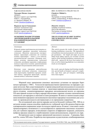 ПРОБЛЕМЫ НЕДРОПОЛЬЗОВАНИЯ №2, 2017 г.
133С е т е в о е п е р и о д и ч е с к о е н а у ч н о е и з д а н и е
УДК 622.68:621.86.032 DOI: 10.18454/2313-1586.2017.02.133
Чендырев Михаил Андреевич
лаборант,
Институт горного дела УрО РАН,
620075, г. Екатеринбург,
ул. Мамина-Сибиряка, 58
e-mail: Chendyrev@igduran.ru
Журавлев Артем Геннадиевич
кандидат технических наук,
заведующий лабораторией,
Институт горного дела УрО РАН
e-mail: juravlev@igduran.ru
ОСОБЕННОСТИ КОНСТРУКЦИИ
АВТОМОБИЛЬНОЙ КАРЬЕРНОЙ
НАКЛОННОЙ ПОДЪЕМНОЙ
УСТАНОВКИ
Chendyrev Mikhail A.
assistant,
The Institute of mining UB RAS,
620075, Yekaterinburg, 58 Mamin-Sibiryak st..
e-mail: Chendyrev@igduran.ru
Zhuravlev Artem G.
candidate of technical sciences,
chief of the laboratory,
The Institute of mining UB RAS
e-mail: juravlev@igduran.ru
THE FEATURES OF QUARRY SLOPING
TRUCK HOISTING INSTALLATION
CONSTRUCTION
Аннотация:
В данной статье представлены результаты ис-
следований карьерных наклонных подъемных
установок. Выявлены зависимости конструк-
тивных параметров установки от основных
входных параметров – длины и угла подъема,
грузоподъемности самосвала. Освещены неко-
торые аспекты строительства подъемной
установки, разобраны варианты конфигурации
нижнего загрузочного пункта, уравновешивания
платформ для размещения автосамосвалов.
Ключевые слова: карьерная автомобильная
наклонная подъемная установка, специальные
виды транспорта, доработка карьеров, канат-
ный подъем, карьерный транспорт, многока-
натный подъем, подъемные машины
Abstract:
This article presents the results of quarry sloping
hoisting installations researches. The dependences
of installation structural parameters on the main in-
put parameters - the length and angle of ascent,
dump trucks lifting capacity are revealed. Certain
aspects of the hoisting installation construction are
dealt with; options for the lower boot station loca-
tion, as well as balancing platforms to accommodate
trucks are investigated.
Key words: open pit sloping truck hoisting installa-
tion, special modes of transport, open pit’s comple-
tion, rope hoist, open pit transport, multiroping
hoist, hoist engines
Мировой опыт применения скиповых наклонных установок на карьерах берет
начало примерно с 1904 г. Технология преимущественно применялась на карьерах с ру-
дами металлов. При существовавшей в то время невысокой грузоподъемности колесного
транспорта (начиная с гужевых повозок и заканчивая первыми автосамосвалами до мо-
мента создания специализированных карьерных автосамосвалов) вплоть до середины
XX века прямой подъем по борту карьера обеспечивал хорошие технико-экономические
показатели для карьеров со сжатыми в плане размерами. В связи со значительным совер-
шенствованием карьерных автосамосвалов наклонные карьерные подъемники уже усту-
пают по производительности автотранспорту и их применение ограничено.
На сегодняшний день многие карьеры достигли большой глубины (300 –500 м), и
актуален вопрос поиска способов отработки их глубинной части без разноса бортов при
одновременном сокращении затрат на подъем горной массы. В связи с этим имеет смысл
проанализировать возможность и целесообразность применения наклонных подъемни-
ков для глубоких карьеров, позволяющих сократить коэффициент вскрыши, уменьшить
выбросы вредных веществ с отработавшими газами автосамосвалов, сократить их парк.
Исторически одно из первых применений наклонного подъема – Гданцевка, Кри-
вой Рог, конец XIX века. Разработка месторождения осуществлялась комбинированным

Исследования выполнены в рамках Государственного задания 07-01398-17-00, тема № 0405-2015-0010
 