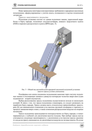 ПРОБЛЕМЫ НЕДРОПОЛЬЗОВАНИЯ №2, 2017 г.
137С е т е в о е п е р и о д и ч е с к о е н а у ч н о е и з д а н и е
Ниже приведены некоторые конструктивные требования к карьерным наклонным
подъемникам, сформулированные с учетом опыта, изложенного в научно-технической
литературе.
Т р а с с а н а к л о н н о г о п о д ъ е м а
Подъемная установка состоит из здания подъемных машин, укрепленной выра-
ботки в борту карьера, подъемных сосудов/платформ, нижнего загрузочного пункта
(НЗП) и верхнего разгрузочного пункта (ВРП) (рис. 5).
Рис. 5 – Общий вид автомобильной карьерной наклонной подъемной установки
(высота трассы условно уменьшена)
Платформы или скипы соединены подъемными канатами через систему подъем-
ных машин и отклоняющих шкивов и движутся поочередно челночно вверх-вниз (один
поднимается – второй опускается).
Выбор расположения трассы подъемника осуществляется исходя из нескольких
условий. В связи с тем, что трасса подъемника стационарна, ее следует размещать на
нерабочем борту карьера. Трасса должна иметь относительно прямолинейную траекто-
рию [8] для минимального изменения угла наклона грузовой платформы к горизонту в
процессе движения вверх и вниз, а также изменения распределения нагрузки на опорные
механизмы.
Трасса подъемника прокладывается непосредственно по борту карьера, и может
наращиваться с глубиной для увеличения высоты подъема. При выборе трассы всегда
учитывается следующая закономерность: с увеличением угла наклона трассы давление
от сосуда на трассу уменьшается, но увеличивается нагрузка на тяговые канаты. В случае
 