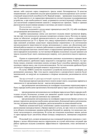 ПРОБЛЕМЫ НЕДРОПОЛЬЗОВАНИЯ №2, 2017 г.
138С е т е в о е п е р и о д и ч е с к о е н а у ч н о е и з д а н и е
мягких либо сыпучих пород поверхность трассы может бетонироваться. В качестве
направляющих для движения сосудов прокладываются железнодорожные пути соответ-
ствующей нагрузочной способности [9]. Важный вопрос – провисание подъемных кана-
тов. В зависимости от их параметров применяются соответствующие поддерживающие
устройства, а при необходимости также устраивается соответствующей глубины канал
для исключения соприкосновения канатов с поверхностью траншеи. Также в траншее
располагается водоотливная канавка и лестницы для пешего подъема.
П о д ъ е м н ы е с о с уд ы
В качестве подъемного сосуда может применяться скип [10, 11] либо платформа
для размещения автосамосвала [5, 12].
Серийно выпускаемые скипы для шахтного подъема имеют вытянутую форму,
так как при этом используется меньшее поперечное сечение ствола. Поэтому их приме-
нение не обеспечит должной производительности для карьера в связи с ограниченной
грузоподъемностью (до 75 т). Кроме того, ввиду ограниченного объема приемного бун-
кера скиповой установки существуют определенные ограничения и по соотношению
грузоподъемности (вместимости) кузова автосамосвала и скипа для обеспечения рит-
мичной работы каждого из звеньев, работающих в единой транспортной системе. Тем не
менее конструкция шахтных скипов имеет и определенные преимущества для примене-
ния в карьерном подъемнике: за счет вытянутой формы подъемных сосудов траншея для
трассы подъема будет иметь минимальную ширину, хотя увеличится высота переподъ-
ема.
Одним из ограничений для применения скиповых подъемников в карьерах явля-
ется необходимость дробления перед загрузкой в стандартные скипы. Решить эту про-
блему можно, изменив геометрию скипов, которые будут способны принимать крупно-
кусковую горную массу, как и кузов автосамосвала. За счет исключения дробилки будет
достигнуто сокращение размеров нижнего загрузочного пункта.
В случае АНКП в качестве подъемного устройства используется платформа для
размещения самосвала. При этом высота загрузочного и разгрузочного пунктов будет
минимальной, но нагрузки на подвижные и опорные механизмы увеличиваются почти
вдвое.
З а г р уз о ч н ы й и р а з г р уз о ч н ы й п ун к т ы п о д ъ е м н и к а
Конструкция верхнего разгрузочного пункта может иметь следующие варианты в
зависимости от организации въезда – выезда автосамосвалов:
- при размещении автосамосвала на платформе подъемника перпендикулярно к
борту карьера необходимо организовать безопасный проезд через здание подъемных ма-
шин;
- при размещении автосамосвала на платформе параллельно борту карьера необ-
ходимо создать безопасные условия для движения задним ходом при въезде/выезде с
платформы либо для проезда самосвала над траншеей;
- при размещении автосамосвала на платформе параллельно бровке уступа и на
разных горизонтах разгрузки необходимо организовать безопасный проезд автосамосва-
лов над тяговыми канатами платформы, располагающейся на нижележащей ветви.
Наиболее компактной будет компоновка здания подъемных машин в случае его
расположения непосредственно у бровки верхнего уступа, но при этом из-за изменения
угла обхвата отклоняющих шкивов необходим больший их диаметр, что несколько уве-
личит металлоемкость конструкции. В случае же отнесения подъемных машин дальше
от края карьера будет увеличена общая площадь поверхности, занимаемая сооружени-
ями.
Рельсовый путь должен возвышаться над площадкой выгрузки самосвала с плат-
формы с целью обеспечения высоты переподъема на случай нештатных ситуаций при
работе приводов подъема (снижение эффективности торможения, отказ автоматики и
т.п.).
 