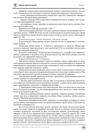 ПРОБЛЕМЫ НЕДРОПОЛЬЗОВАНИЯ №2, 2017 г.
139С е т е в о е п е р и о д и ч е с к о е н а у ч н о е и з д а н и е
Наиболее сложен вопрос конструирования нижнего загрузочного пункта. Это свя-
зано с необходимостью учитывать несколько взаимопротиворечивых обстоятельств:
– схема движения автосамосвалов должна быть простой с минимумом маневров,
обеспечивать быстрый обмен самосвалов;
– ширина площадки НЗП должна быть минимальной как по ширине, так и по вы-
соте (при разноуровневой схеме);
– конструкция и схема движения на верхнем разгрузочном пункте должны быть
максимально простыми.
Варианты схем НЗП представлены в табл. 1.
При использовании скипового подъема основные вопросы, возникающие при по-
строении, схожи с АНКП. Отличия состоят в необходимости погрузки/выгрузки горной
массы из первичного транспортного звена в скип и затем из скипа в третье транспортное
звено [13, 14].
К а н а т о в е д ущ е е о б о р уд о в а н и е т я г о в о й в е т в и
Канатоведущее оборудование тяговых канатов состоит из приводных и отклоня-
ющих шкивов.
Приводные шкивы имеют 4 – 8 канатов в зависимости от нагрузок. Шкивы при-
водятся в движение через редуктор от двух двигателей [15], что позволяет использовать
двигатели меньшей мощности.
В научно-технической литературе рассматриваются и специфические варианты:
привод платформы от ведущих колес автосамосвалов [16] либо использование системы
полиспаст для сокращения нагрузок [10].
У р а в н о в е ш и в а н и е п л а т ф о р м
При использовании подъемных машин со шкивами трения необходимо не допу-
стить проскальзывания канатов и обеспечить относительную равномерность нагрузки на
поднимаемую и опускаемую ветви по мере изменения их длин и относительно равномер-
ную загрузку приводов подъемных машин.
Наибольшая разница натяжения канатов имеет место в начале цикла подъема, ко-
гда в нижней части находится груженый самосвал/скип и вся длина тягового каната. При
трогании и разгоне всей системы возникают пиковые нагрузки на приводы.
Для решения данной проблемы возможно применение уравновешивающих хво-
стовых канатов по следующим схемам:
1. Полное уравновешивание канатов. При этом разница в натяжении канатов бу-
дет оставаться постоянной на всем протяжении подъема – спуска и будет равной разнице
масс, перемещаемых грузовыми платформами/скипами.
2. Применение утяжеленных хвостовых канатов. При этом облегчается начало ра-
боты подъемной установки, так как уравновешивается часть груза, но к концу подъема
нагрузка на канаты возрастает.
3. Неполное уравновешивание канатов. Помогает сократить разницу в натяжении
ветвей, при этом, в сравнении с первыми способами, общее натяжение тяговых канатов
меньше. Наиболее приемлемая схема.
Известны и специфические схемы, например, использование платформ со специ-
альным баком, наполняемым водой для уравновешивания горной массы в самосвале на
груженой платформе [17].
Из-за отсутствия на хвостовых канатах нагрузки они имеют значительное прови-
сание, что может привести к аварийной ситуации. Для их натяжения можно применить
натяжное устройство, состоящее из двух отклоняющих шкивов, установленных таким
образом, чтобы их оси вращения были перпендикулярны плоскости трассы. Но в этом
случае за счет усилия натяжения нагрузка на тяговых канатах возрастает почти в дву-
кратном размере. Решить проблему можно, уменьшив вес натяжителя, и при этом исклю-
чить контакт контактов с поверхностью трассы (траншеи) за счет установки поддержи-
вающих роликов, расположенных вдоль трассы подъема в центральной ее части.
 