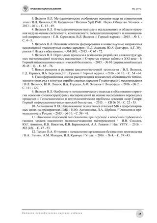 ПРОБЛЕМЫ НЕДРОПОЛЬЗОВАНИЯ №2, 2017 г.
14С е т е в о е п е р и о д и ч е с к о е н а у ч н о е и з д а н и е
3. Яковлев В.Л. Методологические особенности освоения недр на современном
этапе / В.Л. Яковлев, С.В. Корнилков // Вестник УрО РАН. Наука. Общество. Человек. -
2013. - № 4. - C. 43 - 49.
4. Яковлев В.Л. О методологическом подходе к исследованиям в области освое-
ния недр на основе системности, комплексности, междисциплинарности и инновацион-
ной направленности / С.В. Корнилков, В.Л. Яковлев // Горный журнал. - 2015. - № 1. -
C. 4 - 5.
5. Яковлев В.Л. Основные аспекты формирования и новые научные направления
исследований транспортных систем карьеров / В.Л. Яковлев, Ю.А. Бахтурин, А.Г. Жу-
равлев // Наука и образование. - №4 (80). - 2015. - С 67 - 72.
6. Яковлев В.Л. Переходные процессы в технологии разработки сложноструктур-
ных месторождений полезных ископаемых // Открытые горные работы в XXI веке - 1:
Горный информационно-аналитический бюллетень. – 2015. – № 10 (специальный выпуск
№ 45 – 1). – С. 65 – 76.
7. Новые решения в развитии циклично-поточной технологии / В.Л. Яковлев,
Г.Д. Кармаев, В.А. Берсенев, И.Г. Сумина // Горный журнал. - 2016. - № 10. – C. 54 - 64.
8. Геоинформационная оценка распределения показателей обогатимости титано-
магнетитовых руд в контурах отрабатываемых карьеров Гусевогорского месторождения
/ В.Л. Яковлев, Ю.В. Лаптев, В.А. Гордеев, А.М. Яковлев // Литосфера. - 2016. - № 2. –
С. 111 - 120.
9. Яковлев В.Л. Особенности методологического подхода к обоснованию страте-
гии освоения сложноструктурных месторождений на основе исследования переходных
процессов // Геомеханические и геотехнологические проблемы освоения недр Севера:
Горный информационно-аналитический бюллетень. – 2015. – СВ № 30.– С. 22 - 35.
10. Антонинова Н.Ю. Использование техногенных отходов ГМК в природоохран-
ных целях на предприятиях ГМК / Н.Ю. Антонинова, Л.А. Шубина // Экология и про-
мышленность России. – 2015. - № 10. - С. 38 - 41.
11. Изыскание подземной геотехнологии при переходе к освоению глубокозале-
гающих запасов наклонного медноколчеданного месторождения / И.В. Соколов,
Ю.Г. Антипин, И.В. Никитин, К.В. Барановский, А.А. Рожков // Изв. УГГУ. – 2016. –
№2 (42). – С. 47 - 53.
12. Галкин В.А. О теории и методологии организации безопасного производства
/ В.А. Галкин, А.М. Макаров, И.Л. Кравчук // Уголь. – 2016. – № 4. – С. 39 - 43.
 
