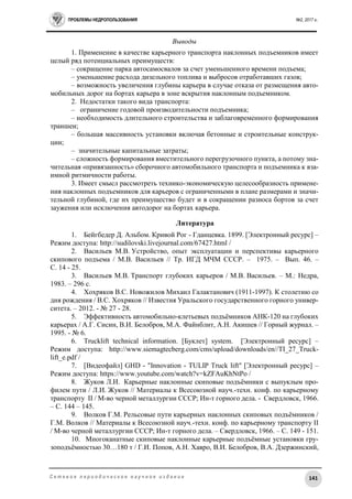 ПРОБЛЕМЫ НЕДРОПОЛЬЗОВАНИЯ №2, 2017 г.
141С е т е в о е п е р и о д и ч е с к о е н а у ч н о е и з д а н и е
Выводы
1. Применение в качестве карьерного транспорта наклонных подъемников имеет
целый ряд потенциальных преимуществ:
– сокращение парка автосамосвалов за счет уменьшенного времени подъема;
– уменьшение расхода дизельного топлива и выбросов отработавших газов;
– возможность увеличения глубины карьера в случае отказа от размещения авто-
мобильных дорог на бортах карьера в зоне вскрытия наклонным подъемником.
2. Недостатки такого вида транспорта:
– ограничение годовой производительности подъемника;
– необходимость длительного строительства и заблаговременного формирования
траншеи;
– большая массивность установки включая бетонные и строительные конструк-
ции;
– значительные капитальные затраты;
– сложность формирования вместительного перегрузочного пункта, а потому зна-
чительная «привязанность» сборочного автомобильного транспорта и подъемника к вза-
имной ритмичности работы.
3. Имеет смысл рассмотреть технико-экономическую целесообразность примене-
ния наклонных подъемников для карьеров с ограниченными в плане размерами и значи-
тельной глубиной, где их преимущество будет и в сокращении разноса бортов за счет
заужения или исключения автодорог на бортах карьера.
Литература
1. Бейгбедер Д. Альбом. Кривой Рог - Гданцевка. 1899. [Электронный ресурс] –
Режим доступа: http://sudilovski.livejournal.com/67427.html /
2. Васильев М.В. Устройство, опыт эксплуатации и перспективы карьерного
скипового подъема / М.В. Васильев // Тр. ИГД МЧМ СССР. – 1975. – Вып. 46. –
С. 14 - 25.
3. Васильев М.В. Транспорт глубоких карьеров / М.В. Васильев. – М.: Недра,
1983. – 296 с.
4. Хохряков В.С. Новожилов Михаил Галактанович (1911-1997). К столетию со
дня рождения / В.С. Хохряков // Известия Уральского государственного горного универ-
ситета. – 2012. - № 27 - 28.
5. Эффективность автомобильно-клетьевых подъёмников АНК-120 на глубоких
карьерах / А.Г. Сисин, В.И. Белобров, М.А. Файнблит, А.Н. Акишев // Горный журнал. –
1995. - № 6.
6. Trucklift technical information. [Буклет] system. [Электронный ресурс] –
Режим доступа: http://www.siemagtecberg.com/cms/upload/downloads/en//TI_27_Truck-
lift_e.pdf /
7. [Видеофайл] GHD - "Innovation - TULIP Truck lift" [Электронный ресурс] –
Режим доступа: https://www.youtube.com/watch?v=kZFAuKhNtPo /
8. Жуков Л.И. Карьерные наклонные скиповые подъёмники с выпуклым про-
филем пути / Л.И. Жуков // Материалы к Всесоюзной науч.-техн. конф. по карьерному
транспорту II / М-во черной металлургии СССР; Ин-т горного дела. - Свердловск, 1966.
– С. 144 – 145.
9. Волков Г.М. Рельсовые пути карьерных наклонных скиповых подъёмников /
Г.М. Волков // Материалы к Всесоюзной науч.-техн. конф. по карьерному транспорту II
/ М-во черной металлургии СССР; Ин-т горного дела. – Свердловск, 1966. – С. 149 - 151.
10. Многоканатные скиповые наклонные карьерные подъёмные установки гру-
зоподъёмностью 30…180 т / Г.И. Попов, А.Н. Хавро, В.И. Белобров, В.А. Дзержинский,
 