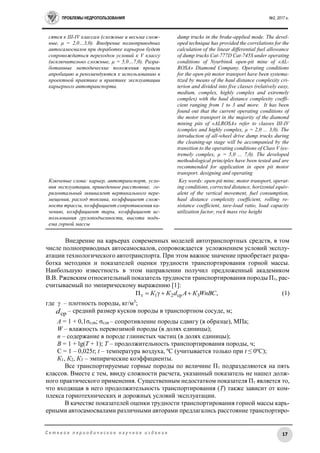 ПРОБЛЕМЫ НЕДРОПОЛЬЗОВАНИЯ №2, 2017 г.
17С е т е в о е п е р и о д и ч е с к о е н а у ч н о е и з д а н и е
сятся к III-IV классам (сложные и весьма слож-
ные, μ = 2,0…3,0). Внедрение полноприводных
автосамосвалов при доработке карьеров будет
сопровождаться переходом условий к V классу
(исключительно сложные, μ = 5,0…7,0). Разра-
ботанные методические положения прошли
апробацию и рекомендуются к использованию в
проектной практике и практике эксплуатации
карьерного автотранспорта.
Ключевые слова: карьер, автотранспорт, усло-
вия эксплуатации, приведенное расстояние, го-
ризонтальный эквивалент вертикального пере-
мещения, расход топлива, коэффициент слож-
ности трассы, коэффициент сопротивления ка-
чению, коэффициент тары, коэффициент ис-
пользования грузоподъемности, высота подъ-
ема горной массы
dump trucks in the brake-applied mode. The devel-
oped technique has provided the correlations for the
calculation of the linear differential fuel allowance
of dump trucks Cat-777D Cat-745S under operating
conditions of Nyurbinsk open-pit mine of «AL-
ROSA» Diamond Company. Operating conditions
for the open-pit motor transport have been systema-
tized by means of the haul distance complexity cri-
terion and divided into five classes (relatively easy,
medium, complex, highly complex and extremely
complex) with the haul distance complexity coeffi-
cient ranging from 1 to 3 and more. It has been
found out that the current operating conditions of
the motor transport in the majority of the diamond
mining pits of «ALROSA» refer to classes III-IV
(complex and highly complex, μ = 2,0 ... 3,0). The
introduction of all-wheel drive dump trucks during
the cleaning-up stage will be accompanied by the
transition to the operating conditions of Class V (ex-
tremely complex, μ = 5,0 ... 7,0). The developed
methodological principles have been tested and are
recommended for application in open pit motor
transport. designing and operating
Key words: open-pit mine, motor transport, operat-
ing conditions, corrected distance, horizontal equiv-
alent of the vertical movement, fuel consumption,
haul distance complexity coefficient, rolling re-
sistance coefficient, tare-load ratio, load capacity
utilization factor, rock mass rise height
Внедрение на карьерах современных моделей автотранспортных средств, в том
числе полноприводных автосамосвалов, сопровождается усложнением условий эксплу-
атации технологического автотранспорта. При этом важное значение приобретает разра-
ботка методики и показателей оценки трудности транспортирования горной массы.
Наибольшую известность в этом направлении получил предложенный академиком
В.В. Ржевским относительный показатель трудности транспортирования породы Пт, рас-
считываемый по эмпирическому выражению [1]:
,П 3ср21т WnBCКАdКК  (1)
где  – плотность породы, кг/м3
;
cpd – средний размер кусков породы в транспортном сосуде, м;
А = 1 + 0,1σсдв; σсдв – сопротивление породы сдвигу (в образце), МПа;
W – влажность перевозимой породы (в долях единицы);
n – содержание в породе глинистых частиц (в долях единицы);
B = 1 + lg(T + 1); Т – продолжительность транспортирования породы, ч;
C = 1 – 0,025t; t – температура воздуха, ºС (учитывается только при t ≤ 0ºС);
К1, К2, К3 – эмпирические коэффициенты.
Все транспортируемые горные породы по величине Пт подразделяются на пять
классов. Вместе с тем, ввиду сложности расчета, указанный показатель не нашел долж-
ного практического применения. Существенным недостатком показателя Пт является то,
что входящая в него продолжительность транспортирования (Т) также зависит от ком-
плекса горнотехнических и дорожных условий эксплуатации.
В качестве показателей оценки трудности транспортирования горной массы карь-
ерными автосамосвалами различными авторами предлагались расстояние транспортиро-
 