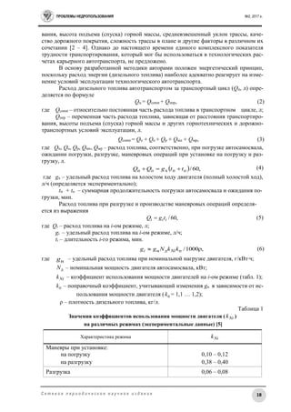 ПРОБЛЕМЫ НЕДРОПОЛЬЗОВАНИЯ №2, 2017 г.
18С е т е в о е п е р и о д и ч е с к о е н а у ч н о е и з д а н и е
вания, высота подъема (спуска) горной массы, средневзвешенный уклон трассы, каче-
ство дорожного покрытия, сложность трассы в плане и другие факторы в различном их
сочетании [2 – 4]. Однако до настоящего времени единого комплексного показателя
трудности транспортирования, который мог бы использоваться в технологических рас-
четах карьерного автотранспорта, не предложено.
В основу разработанной методики авторами положен энергетический принцип,
поскольку расход энергии (дизельного топлива) наиболее адекватно реагирует на изме-
нение условий эксплуатации технологического автотранспорта.
Расход дизельного топлива автотранспортом за транспортный цикл (Qц, л) опре-
деляется по формуле
Qц = Qconst + Qпер, (2)
где Qconst – относительно постоянная часть расхода топлива в транспортном цикле, л;
Qпер – переменная часть расхода топлива, зависящая от расстояния транспортиро-
вания, высоты подъема (спуска) горной массы и других горнотехнических и дорожно-
транспортных условий эксплуатации, л.
Qconst = Qп + Qо + Qр + Qмп + Qмр, (3)
где Qп, Qо, Qр, Qмп, Qмр – расход топлива, соответственно, при погрузке автосамосвала,
ожидании погрузки, разгрузке, маневровых операций при установке на погрузку и раз-
грузку, л.
(4)
где gх – удельный расход топлива на холостом ходу двигателя (полный холостой ход),
л/ч (определяется экспериментально);
tп + tо – суммарная продолжительность погрузки автосамосвала и ожидания по-
грузки, мин.
Расход топлива при разгрузке и производстве маневровых операций определя-
ется из выражения
,60/iii tgQ  (5)
где Qi – расход топлива на i-ом режиме, л;
gi – удельный расход топлива на i-ом режиме, л/ч;
ti – длительность i-го режима, мин.
,1000/пдн  kkNgg Nii (6)
где нg – удельный расход топлива при номинальной нагрузке двигателя, г/кВт∙ч;
дN – номинальная мощность двигателя автосамосвала, кВт;
Nik – коэффициент использования мощности двигателей на i-ом режиме (табл. 1);
пk – поправочный коэффициент, учитывающий изменения gн в зависимости от ис-
пользования мощности двигателя ( пk = 1,1 … 1,2);
ρ – плотность дизельного топлива, кг/л.
Таблица 1
Значения коэффициентов использования мощности двигателя ( Nik )
на различных режимах (экспериментальные данные) [5]
Характеристика режима Nik
Маневры при установке:
на погрузку 0,10 – 0,12
на разгрузку 0,38 – 0,40
Разгрузка 0,06 – 0,08
  ,60/oпxоп ttgQQ 
 
