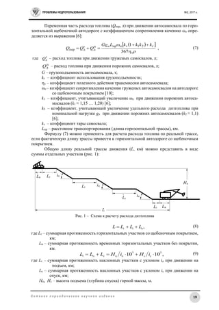 ПРОБЛЕМЫ НЕДРОПОЛЬЗОВАНИЯ №2, 2017 г.
19С е т е в о е п е р и о д и ч е с к о е н а у ч н о е и з д а н и е
Переменная часть расхода топлива (Qпер, л) при движении автосамосвала по гори-
зонтальной щебеночной автодороге с коэффициентом сопротивления качению ωо опре-
деляется из выражения [6]:
  
,
367
1
т
г21топрнп
д
г
дпер



kkkkLGg
QQQ (7)
где г
дQ – расход топлива при движении груженых самосвалов, л;
п
дQ – расход топлива при движении порожних самосвалов, л;
G – грузоподъемность автосамосвала, т;
kг – коэффициент использования грузоподъемности;
т – коэффициент полезного действия трансмиссии автосамосвала;
ωо – коэффициент сопротивления качению груженых автосамосвалов на автодороге
со щебеночным покрытием [10];
k1 – коэффициент, учитывающий увеличение ωо при движении порожних автоса-
мосвалов (k1 ≈ 1,15 … 1,20) [6];
k2 – коэффициент, учитывающий увеличение удельного расхода дизтоплива при
номинальной нагрузке gн при движении порожних автосамосвалов (k2 ≈ 1,1)
[6];
kт – коэффициент тары самосвала;
Lпр – расстояние транспортирования (длина горизонтальной трассы), км.
Формулу (7) можно применить для расчета расхода топлива по реальной трассе,
если фактическую длину трассы привести к горизонтальной автодороге со щебеночным
покрытием.
Общую длину реальной трассы движения (L, км) можно представить в виде
суммы отдельных участков (рис. 1):
Рис. 1 – Схема к расчету расхода дизтоплива
(8)
где Lг – суммарная протяженность горизонтальных участков со щебеночным покрытием,
км;
Lв – суммарная протяженность временных горизонтальных участков без покрытия,
км.
(9)
где Lг – суммарная протяженность наклонных участков с уклоном iп при движении на
подъем, км;
Lс – суммарная протяженность наклонных участков с уклоном iс при движении на
спуск, км;
Hп, Hс – высота подъема (глубина спуска) горной массы, м.
,вг LLLL i 
,1010
3
сс
3
ппсп  iHiHLLLi
Lв Lг
Lг
Lг
Lг Lв
Нп
L
iп
iп
iп
 