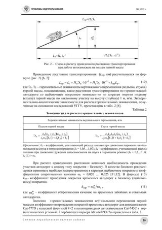 ПРОБЛЕМЫ НЕДРОПОЛЬЗОВАНИЯ №2, 2017 г.
20С е т е в о е п е р и о д и ч е с к о е н а у ч н о е и з д а н и е
Рис. 2 – Схема к расчету приведенного расстояния транспортирования
при работе автосамосвала на подъем горной массы
Приведенное расстояние транспортирования (Lпр, км) рассчитывается по фор-
муле (рис. 2) [6, 7]:
(10)
где Эп, Эс – горизонтальные эквиваленты вертикального перемещения (подъема, спуска)
горной массы, показывающие, какое расстояние транспортирование по горизонтальной
автодороге со щебеночным покрытием эквивалентно по затратам энергии подъему
(спуску) горной массы по наклонному участку на высоту (глубину) 1 м, м/м. Экспери-
ментально-аналитические зависимости для расчета горизонтальных эквивалентов, полу-
ченные на основании исследований УГГУ, представлены в табл. 2 [6].
Таблица 2
Зависимости для расчета горизонтальных эквивалентов
Горизонтальные эквиваленты вертикального перемещения, м/м
Подъем горной массы Спуск горной массы
  
  г21топ
погт3
п
1
Э
kkkki
ikkk



 
  г21тос
сот421
п
1
Э
kkkki
ikkkk



Примечание: k3 – коэффициент, учитывающий расход топлива при движении порожних автоса-
мосвалов на спуск в тормозном режиме (k3 = 1,05…1,07); k4 – коэффициент, учитывающий расход
топлива при движении груженых автосамосвалов на спуск в тормозном режиме (k4 = 1,2…1,3);
iп (iс) > ωо
При расчете приведенного расстояния возникает необходимость приведения
участков автодорог к одному типу покрытия – базовому. В качестве базового рекомен-
дуется принимать наиболее распространенное в карьерах щебеночное покрытие с коэф-
фициентом сопротивления качению ωо = 0,020 … 0,025 [11,12]. В формуле (10)
kпр – коэффициент приведения покрытия временных автодорог к базовому (щебеноч-
ному) покрытию.
,о
в
опр k (11)
где в
оω – коэффициент сопротивления качению на временных забойных и отвальных
автодорогах.
Значения горизонтальных эквивалентов вертикального перемещения горной
массы и коэффициентов приведения покрытий временных автодорог для автосамосвалов
Cat-777D с колесной формулой 4×2 и полноприводных автосамосвалов Cat-745C в гор-
нотехнических условиях Нюрбинского карьера АК «АЛРОСА» приведены в табл. 3.
,10Э10Э впр
3
сс
3
ппгпр LkНHLL  
Lпр=НпЭп
Lп=Нп iп
-1 Нп(Эп – iп
-1
)
iп
Нп
 