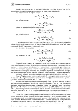 ПРОБЛЕМЫ НЕДРОПОЛЬЗОВАНИЯ №2, 2017 г.
22С е т е в о е п е р и о д и ч е с к о е н а у ч н о е и з д а н и е
В простейшем случае, когда трасса представлена участком подъема или спуска,
коэффициент сложности трассы определится из следующих выражений:
при работе на подъем горной массы
,Э
Э
пп
пп
пппр
i
iН
H
L
L
 (16)
при работе на спуск
.Э
Э
μ сс
сс
сспр
i
iН
H
L
L
 (17)
В развернутом виде при работе на подъем
  
  
,
1ω
ω
μ
г21то
погт3
kkkk
ikkk


 (18)
при работе на спуск
 
  
.
1 г21то
сот421
kkkk
ikkkk


 (19)
Если коэффициент сопротивления качению (ωi) на участке подъема (спуска) от-
личается от стандартных значений на автодороге со щебеночным покрытием (ωо), то вы-
ражения (18) и (19) принимают следующий вид:
при движении и на подъем
  
  
,
1ω
ω
μ
г21то
пгт3
kkkk
ikkk i


 (20)
при движении на спуск
 
  
.
1ω
ω
μ
г21то
ст421
kkkk
ikkkk i


 (21)
Таким образом, сложность трассы определяется уклоном, сопротивлением каче-
нию, зависит от коэффициента тары и коэффициента использования грузоподъемности,
а также от эмпирических коэффициентов, учитывающих увеличение сопротивления ка-
чению при движении порожних автосамосвалов, увеличение удельного расхода топлива
при номинальной нагрузке двигателя при движении порожних автосамосвалов по гори-
зонтальной дороге, расход топлива при движении автосамосвалов в тормозных режимах.
Основное влияние на сложность трассы оказывает уклон автодорог (рис. 3).
На рис. 4 представлена зависимость линейной нормы расхода топлива автосамо-
свалов Cat-745C от расстояния транспортирования и коэффициента сложности трассы в
условиях Нюрбинского карьера АК «АЛРОСА».
Установлено, что объективной закономерностью для глубоких карьеров является
увеличение сложности трассы с ростом глубины разработки (рис. 5). При этом макси-
мальные значения коэффициентов сложности трассы для автосамосвалов с колесной
формулой 4×2, работающих на руководящих уклонах iр ≤ 10…12 %, могут достигать
2,5 – 3,2. При внедрении полноприводных автосамосвалов, эксплуатирующихся на руко-
водящих уклонах до 18 – 24 %, коэффициент сложности трассы увеличивается до 5 – 7
[8, 9].
Показатель сложности трассы является комплексным, объективно отражает изме-
нения горнотехнических условий эксплуатации карьерного автотранспорта, имеет чис-
ленное выражение, может использоваться в технологических расчетах расхода дизель-
ного топлива. Этот показатель можно применить в качестве основы для систематизации
условий эксплуатации технологического карьерного автотранспорта (табл. 4).
 