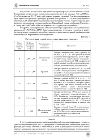 ПРОБЛЕМЫ НЕДРОПОЛЬЗОВАНИЯ №2, 2017 г.
24С е т е в о е п е р и о д и ч е с к о е н а у ч н о е и з д а н и е
Все условия эксплуатации карьерного автотранспорта разделены на пять классов.
В настоящее время условия эксплуатации автотранспорта на карьерах АК «АЛРОСА»
(ПАО) относятся к III – IV классам (сложные и весьма сложные). Для большинства карь-
еров Уральского региона характерны условия эксплуатации II – III классов (средние и
сложные). К IV классу (весьма сложные) можно отнести условия эксплуатации на двух
карьерах, находящихся в стадии доработки: Карагайский карьер комбината «Магнезит»
и карьер «Малый Куйбас» Магнитогорского металлургического комбината.
Внедрение полноприводных автосамосвалов при доработке алмазодобывающих
карьеров АК «АЛРОСА» (ПАО) будет сопровождаться переходом условий к V классу
(исключительно сложные) и потребует дополнительных исследований по обеспечению
безопасности и эффективности эксплуатации.
Таблица 4
Систематизация условий эксплуатации карьерного транспорта
Класс
условий
эксплуата-
ции
Коэффици-
ент сложно-
сти трассы
м = Lпр/L
Характеристика
условий
эксплуатации
Примечания
I 1,00 – 1,50
Относительно
легкие
Карьеры поверхностного типа глубиной до
40 -50 м, ip ≤ 6…8 %; доля уклонов в общем
расстоянии транспортирования до 40 %. Пре-
имущественное использование автосамосва-
лов с колесной формулой 4Ч2, на грунтах со
слабой несущей способностью возможно при-
менение полноприводных автосамосвалов.
II 1,51 – 2,00 Средние
Карьеры глубиной до 100-150 м; ip ≤ 8 %; доля
уклонов в общем расстоянии транспортирова-
ния до 60 %. Использование автосамосвалов с
колесной формулой 4Ч2.
III 2,01 – 2,50 Сложные
Карьеры глубиной до 300-350 м; ip = 8…12 %;
доля уклонов в общем расстоянии транспорти-
рования до 70 %. Нагорные и нагорно-глубин-
ные карьеры при работе автосамосвалов на
спуск горной массы. Использование
автосамосвалов с колесной формулой 4Ч2.
IV 2,51 – 3,00
Весьма
сложные
Карьеры глубиной до 600 м; доля уклонов в
общем расстоянии транспортирования до
80 %. Совместное использование автосамо-
свалов с колесной формулой 4Ч2 в верхней и
средней зонах карьера (ip = 10…12 %) и пол-
ноприводных автосамосвалов в нижней зоне
(ip = 18…24 %).
V > 3,00
Исключительно
сложные
Карьеры глубиной более 600 м; доля уклонов
в общем расстоянии транспортирования бо-
лее 80 %. Преимущественное использование
полноприводных автосамосвалов
(ip = 18…24 %).
Выводы
В результате проведенных исследований разработана методика оценки трудности
транспортирования горной массы карьерными автосамосвалами, основанная на расчете
расхода дизельного топлива за транспортный цикл и приведении фактической длины
трассы к условному горизонтальному расстоянию транспортирования с использованием
 