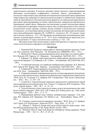 ПРОБЛЕМЫ НЕДРОПОЛЬЗОВАНИЯ №2, 2017 г.
25С е т е в о е п е р и о д и ч е с к о е н а у ч н о е и з д а н и е
энергетического критерия. В качестве критерия оценки трудности транспортирования
обосновано использование коэффициента сложности трассы, показывающего, во
сколько раз энергозатраты при движении автосамосвалов по реальной трассе превышают
энергозатраты при движении по горизонтальной автодороге со щебеночным покрытием
такой же протяженности. Получены расчетные формулы для определения приведенного
расстояния транспортирования на основе горизонтальных эквивалентов вертикального
перемещения горной массы. Проведена систематизация условий эксплуатации карьер-
ного транспорта по критерию сложности трассы. Все условия разделены на пять классов
(относительно легкие, средние, сложные, весьма сложные и исключительно сложные).
Установлено, что в настоящее время условия эксплуатации автотранспорта на большин-
стве алмазодобывающих карьеров АК «АЛРОСА» относятся к III – IV классам (слож-
ные и весьма сложные μ = 2,0…3,0). Внедрение полноприводных автосамосвалов, рабо-
тающих на руководящих уклонах до 18 – 24 %, будет сопровождаться переходом усло-
вий эксплуатации к V классу (исключительно сложные, μ = 5,0…7,0).
Методика может быть использована в проектной практике и в практике эксплуа-
тации технологического карьерного автотранспорта.
Литература
1. Ржевский В.В. Открытые горные работы: Производственные процессы: Учеб-
ник. Изв. стереотип / В.В. Ржевский. – М.: Книжный дом «ЛИБКОМ», 2013. – 512 с.
2. Яковлев В.Л. Новые специализированные виды транспорта для горных работ /
В.Л. Яковлев, П.И. Тарасов, А.Г. Журавлев. – Екатеринбург: УрО РАН, 2011. – 375 с.
3. Кармаев Г.Д. Выбор горно-транспортного оборудования циклично-поточной
технологии карьеров / Г.Д. Кармаев, А.В. Глебов. – Екатеринбург: ИГД УрО РАН, 2012.
– 296 с.
4. Углубочный комплекс для доработки кимберлитовых карьеров / В.Л. Яковлев,
П.И. Тарасов, В.О. Фурин, И.В. Зырянов. – Екатеринбург: УрО РАН, 2015. – 268 с.
5. Смирнов В.П. Теория карьерного большегрузного автотранспорта / В.П. Смир-
нов, Ю.И. Лель. – Екатеринбург: УрО РАН, 2002. – 355 с.
6. Совершенствование нормирования расхода топлива карьерными автосамосва-
лами на основе горизонтальных эквивалентов вертикального перемещения горной массы
/ Ю.И. Лель, Р.Г. Салахиев, С.А. Арефьев, И.Н. Сандригайло // Изв. вузов. Горный жур-
нал. – 2014. - № 2. – С. 107 - 116.
7. Галкин В.А. Горизонтальный эквивалент вертикального перемещения горной
массы карьерными автосамосвалами / В.А. Галкин, Г.А. Караулов, В.Н. Сидоренко // Изв.
вузов. Горный журнал. - 1983. - № 7. – С. 14 - 18.
8. Технологические схемы перехода на новые модели автосамосвалов при дора-
ботке глубоких карьеров / Ю.И. Лель, А.В. Глебов, Д.Х. Ильбульдин и др. // Изв. вузов.
Горный журнал. – 2015. - № 8. – С. 4 - 13.
9. Формирование рабочей зоны глубоких кимберлитовых карьеров / А.Н. Аки-
шев, И.В. Зырянов, Б.Н. Заровняев, Г.В. Шубин и др. – Новосибирск: Наука, 2015. –
204 с.
10. К вопросу оценки качества карьерных автодорог / Ю.И. Лель, С.А. Арефьев,
А.В. Глебов, Д.Х. Ильбульдин // Известия УГГУ. – Вып. 3(43). – С. 70 - 73.
11. Atkinson T., Walton G. Design and Layout of haul roads for surface mines. «Sur-
face Mining and Quarryng/ Pap. 2nd
Int. Symp. Bristol, 4-6 Oct. 1983»
12. Willimson Owen S. Haul road design for off-highway mining equipment. World
Mining Equip. - 1987. - Vol. 12. - № 3. - Р. 24 - 26.
 