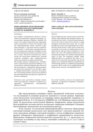 ПРОБЛЕМЫ НЕДРОПОЛЬЗОВАНИЯ №2, 2017 г.
26С е т е в о е п е р и о д и ч е с к о е н а у ч н о е и з д а н и е
УДК 621.867:004.94 DOI: 10.18454/2313-1586.2017.02.026
Реутов Александр Алексеевич
доктор технических наук, профессор,
Брянский государственный
технический университет,
241035, г. Брянск, бульвар 50-летия Октября, 7
e-mail: aareutov@yandex.ru
ИМИТАЦИОННОЕ МОДЕЛИРОВАНИЕ
СТУПЕНЧАТОГО РЕГУЛИРОВАНИЯ
СКОРОСТИ КОНВЕЙЕРА
Reutov Alexander A.
Doctor of technical sciences, professor,
The Bryansk State Technical University,
241035, Bryansk, 7 bul. 50years of October
e-mail: aareutov@yandex.ru
SIMULATION OF THE CONVEYOR SPEED
STEP CONTROL
Аннотация:
Рассмотрено моделирование процесса ступен-
чатого регулирования скорости конвейера с ис-
пользованием программ Mathcad, Simulink. По-
казано, что общие статистические характери-
стики грузопотоков можно использовать лишь
для ориентировочной оценки значений скоро-
стей ступеней Vi. Для более точного определе-
ния значений Vi необходимо моделировать про-
цесс регулирования скорости конвейера с реаль-
ными значениями грузопотока за рабочую смену
или за сутки. Получены аналитические зависи-
мости для вычисления оптимальных значений
скорости конвейера через статистическую
оценку грузопотока за период наблюдения.
Рассмотрен пример имитационного моделиро-
вания с применением программы Mathcad. С ис-
пользованием линейной интерполяции 104 значе-
ний грузопотока и операторов программирова-
ния вычислены значения Vср и Nп для двух-, трех-
и четырехступенчатых режимов регулирова-
ния. Результаты работы могут использоваться
при проектировании регулируемого привода лен-
точных конвейеров.
Ключевые слова: грузопоток, конвейер, ступен-
чатое регулирование скорости, алгоритм регу-
лирования, имитационное моделирование,
Mathcad, Simulink
Abstract:
The possibilities of step control conveyor speed sim-
ulation within Mathcad and Simulink software are
considered in the article.. General statistical param-
eters of the conveyor load can be used for a rough
estimation of the speed step values only. To check
the efficiency of the control algorithms and to deter-
mine the characteristics of the control system more
accurately it is necessary to simulate the process of
speed control with real values of traffic for a work
shift or for a day. The analytical formulas for opti-
mal speed step values were obtained using empirical
values of load. The simulation example within
Mathcad software is considered. The values of Vср
and Nп for two-step, three-step and four-step control
regimes were calculated with linear interpolation of
104 load data and the use of Mathcad programming
operators. Work results can be applied during the
design of belt conveyors with adjustable drives.
Key words: load flow, conveyor, the stepped speed
regulation, an algorithm of regulation, simulation,
Mathcad, Simulink
Введение
При проектировании конвейеров горных предприятий необходимо учитывать,
что поступающий на конвейер грузопоток изменяется в течение времени. Характери-
стики грузопотоков, поступающих на конвейеры горных предприятий, измерялись со-
трудниками ИГД им. А.А. Скочинского, НИИКМА им. Л.Д. Шевякова и других органи-
заций. По результатам статистической обработки эмпирических данных грузопотоков
были разработаны методики расчета оптимальных параметров конвейеров и бункеров,
обеспечивающих минимальные эксплуатационные расходы.
В [1] отмечено, что вследствие неравномерной работы очистного оборудования
участковый конвейер значительную часть времени работает с неполной загрузкой. По-
этому предложено выбирать участковый конвейер с учетом коэффициента машинного
времени добывающего оборудования и коэффициента неравномерности грузопотока.
Приведенные эмпирические значения минутного грузопотока Qм, т. е. массы груза, по-
ступающего на конвейер за одну минуту, показывают изменение Qм от 2 до 5 т/мин в
течение 9 минут.
 