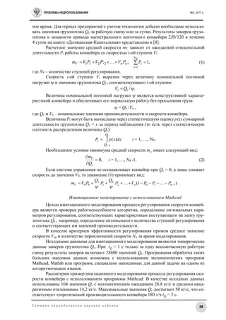 ПРОБЛЕМЫ НЕДРОПОЛЬЗОВАНИЯ №2, 2017 г.
28С е т е в о е п е р и о д и ч е с к о е н а у ч н о е и з д а н и е
ное время. Для горных предприятий с учетом технологии добычи необходимо использо-
вать значения грузопотока Qc за рабочую смену или за сутки. Результаты замеров грузо-
потока и мощности привода магистрального ленточного конвейера 2ЛУ120 в течение
4 суток на шахте «Должанская-Капитальная» представлены в [8].
Расчетное значение средней скорости mV зависит от ожидаемой относительной
длительности Pi работы конвейера со скоростью i-ой ступени Vi:
;;2211 nnV PVPVPVm   ,1
1


SN
i
iP (1)
где NS – количество ступеней регулирования.
Скорость i-ой ступени Vi выразим через величину номинальной погонной
нагрузки  и значение грузопотока Qi , соответствующего i-ой ступени:
./ ii QV
Величина номинальной погонной нагрузки  является конструктивной характе-
ристикой конвейера и обеспечивает его нормальную работу без просыпания груза:
 = Qn /Vn ,
где Qn и Vn – номинальные значения производительности и скорости конвейера.
Величины Pi могут быть вычислены через статистическую оценку p(x) суммарной
длительности грузопотока Qc = x за период наблюдения (то есть через статистическую
плотность распределения величины Qc):
;)(
1
dxxpP
i
i
Q
Q
i 

 i = 1, …, NS.
Необходимое условие минимума средней скорости mV имеет следующий вид:
,0


i
V
Q
m
i = 1, …, NS -1. (2)
Если система управления не останавливает конвейер при Qc = 0, а лишь снижает
скорость до значения V0, то уравнение (1) принимает вид:
)1( 1102
2
1
1
00  nnV PPPVP
Q
P
Q
PVm 

.
Имитационное моделирование с использованием Mathcad
Целью имитационного моделирования процесса регулирования скорости конвей-
ера является проверка работоспособности алгоритма, определение оптимальных пара-
метров регулирования, соответствующих характеристикам поступающего на ленту гру-
зопотока Qс , например, определение оптимального количества ступеней регулирования
и соответствующих им значений производительности.
В качестве критериев эффективности регулирования примем среднее значение
скорости Vср и количество переключений скорости Nп за время моделирования.
Исходными данными для имитационного моделирования являются эмпирические
данные замеров грузопотока Qc. При tQ = 1 с только за одну восьмичасовую рабочую
смену результаты замеров включают 28800 значений Qc. Программная обработка таких
больших массивов данных возможна с использованием математических программ
Mathcad, Matlab или программ, специально написанных для данной задачи на одном из
алгоритмических языков.
Рассмотрим пример имитационного моделирования процесса регулирования ско-
рости конвейера с использованием программы Mathcad. В качестве исходных данных
использованы 104 значения Qс с математическим ожиданием 28,8 кг/с и средним квад-
ратичным отклонением 14,2 кг/с. Максимальные значения Qс достигают 50 кг/с, что со-
ответствует теоретической производительности конвейера 180 т/ч tQ = 3 c.
 