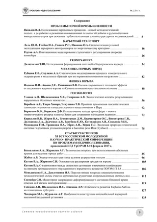 ПРОБЛЕМЫ НЕДРОПОЛЬЗОВАНИЯ № 2, 2017 г.
3С е т е в о е п е р и о д и ч е с к о е н а у ч н о е и з д а н и е
Содержание
ПРОБЛЕМЫ ГОРНОЙ ПРОМЫШЛЕННОСТИ
Яковлев В.Л. Исследование переходных процессов – новый методологический
подход к разработке и развитию инновационных технологий добычи и рудоподготовки
минерального сырья при освоении глубокозалегающих сложноструктурных месторождений…... 5
КАРЬЕРНЫЙ ТРАНСПОРТ
Лель Ю.И., Глебов И.А., Ганиев Р.С., Иванова О.А. Систематизация условий
эксплуатации карьерного автотранспорта по энергетическому критерию …………………………. 16
Реутов А.А. Имитационное моделирование ступенчатого регулирования скорости
конвейера ………………………………………………………………………………………………... 26
ГЕОМЕХАНИКА
Далатказин Т.Ш. Исследования формирования оползней в Коршуновском карьере ……………. 34
МЕХАНИКА ГОРНЫХ ПОРОД
Рубцова Е.В., Скулкин А.А. О физическом моделировании процесса измерительного
гидроразрыва в модельных образцах при их неравнокомпонентном нагружении ………………… 42
ФИЗИКА ВЗРЫВА
Фадеева И.И., Аюнов Д.Е., Романенко В.В. Оценка современного теплового эффекта
от подземного ядерного взрыва на Семипалатинском испытательном полигоне ………………….. 48
ГЕОЭКОЛОГИЯ
Уланов А.Н., Шельменкина Х.Х., Смирнова А.В. Экологические аспекты рекультивации
нарушенных болотных экосистем …………………………………………………………………….. 56
Воробьев А.Е., Тчаро Хоноре, Чекушина Т.В. Практика применения геосинтетических
глинистых экранов на площадках кучного выщелачивания в Перу ………………………………… 62
Борисков Ф.Ф., Борисков Д.Ф. Использование холода тропосферы – нового
энергетического ресурса планеты Земля для сохранения и создания ледников ..…………………. 73
Кириллов В.В., Жоров В.А., Безматерных Д.М., Бурмистрова О.С., Винокурова Г.В.,
Долматова Л.А., Дьяченко А.В., Зарубина Е.Ю., Котовщиков А.В., Соколова М.И.,
Медникова Г.М., Трошкова И.А., Эйрих А.Н., Эйрих С.С. Эволюция природно-технической
системы гидроотвала угольного разреза в бассейне реки Иня (Кузбасс) …………………………... 75
СТАТЬИ УЧАСТНИКОВ
XI ВСЕРОССИЙСКОЙ МОЛОДЕЖНОЙ
НАУЧНО - ПРАКТИЧЕСКОЙ КОНФЕРЕНЦИИ
ПО ПРОБЛЕМАМ НЕДРОПОЛЬЗОВАНИЯ,
проведенной ИГД УрО РАН 8-10 февраля 2017 г.
Беспальков А.А., Журавлев А.Г. Технические вопросы при использовании кабельных
кранов для ведения горных работ ……………………………………………………………………... 85
Жабко А.В. Энергетическая трактовка условия разрушения откосов ……………………………… 96
Кутуев В.А., Жариков С.Н. О показателе расширения продуктов взрыва ………………………... 103
Кутуев В.А. О взаимосвязи между скоростью детонации и временем газификации
на примере промышленного эмульсионного взрывчатого вещества ПОРЭМИТ 1А ...………......... 106
Меньшикова Н.А., Давлетшина И.Р. Перспективные вопросы совершенствования
технологической схемы очистки сернокислых рудничных и промышленных сточных вод ……… 112
Сентябов С.В. Мониторинг напряженно-деформированного состояния бетонной крепи
стволов на Гайском месторождении …………………………………………………………………... 119
Собенин А.В., Шеломенцев И.Г., Шаихова Д.Р. Особенности развития Raphanus Sativus
на техногенном субстрате ………………………………………………………………………………. 127
Чендырев М.А., Журавлев А.Г. Особенности конструкции автомобильной карьерной
наклонной подъемной установки ……………………………………………………………………… 133
 