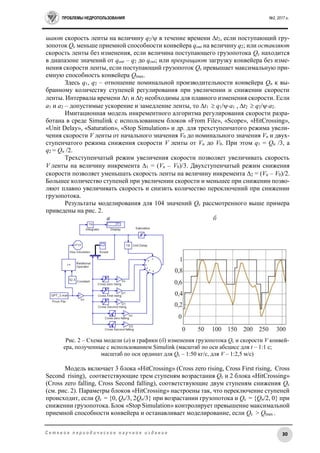 ПРОБЛЕМЫ НЕДРОПОЛЬЗОВАНИЯ №2, 2017 г.
30С е т е в о е п е р и о д и ч е с к о е н а у ч н о е и з д а н и е
шают скорость ленты на величину q2/ в течение времени t2, если поступающий гру-
зопоток Qс меньше приемной способности конвейера qout на величину q2; или оставляют
скорость ленты без изменения, если величина поступающего грузопотока Qс находится
в диапазоне значений от qout – q2 до qout; или прекращают загрузку конвейера без изме-
нения скорости ленты, если поступающий грузопоток Qс превышает максимальную при-
емную способность конвейера Qmax.
Здесь q1, q2 – отношение номинальной производительности конвейера Qn к вы-
бранному количеству ступеней регулирования при увеличении и снижении скорости
ленты. Интервалы времени t1 и t2 необходимы для плавного изменения скорости. Если
а1 и а2 – допустимые ускорение и замедление ленты, то t1  q1/а1 , t2  q2/а2.
Имитационная модель инкрементного алгоритма регулирования скорости разра-
ботана в среде Simulink с использованием блоков «From File», «Scope», «HitCrossing»,
«Unit Delay», «Saturation», «Stop Simulation» и др. для трехступенчатого режима увели-
чения скорости V ленты от начального значения V0 до номинального значения Vn и двух-
ступенчатого режима снижения скорости V ленты от Vn до V0. При этом q1 = Qn /3, а
q2 = Qn /2.
Трехступенчатый режим увеличения скорости позволяет увеличивать скорость
V ленты на величину инкремента 1 = (Vn – V0)/3. Двухступенчатый режим снижения
скорости позволяет уменьшать скорость ленты на величину инкремента 2 = (Vn – V0)/2.
Большее количество ступеней при увеличении скорости и меньшее при снижении позво-
ляют плавно увеличивать скорость и снизить количество переключений при снижении
грузопотока.
Результаты моделирования для 104 значений Qс рассмотренного выше примера
приведены на рис. 2.
а б
Рис. 2 – Схема модели (а) и графики (б) изменения грузопотока Qс и скорости V конвей-
ера, полученные с использованием Simulink (масштаб по оси абсцисс для t – 1:1 с;
масштаб по оси ординат для Qс – 1:50 кг/с, для V – 1:2,5 м/с)
Модель включает 3 блока «HitCrossing» (Cross zero rising, Cross First rising, Cross
Second rising), соответствующие трем ступеням возрастания Qс и 2 блока «HitCrossing»
(Cross zero falling, Cross Second falling), соответствующие двум ступеням снижения Qс
(см. рис. 2). Параметры блоков «HitCrossing» настроены так, что переключение ступеней
происходит, если Qс = {0, Qn/3, 2Qn/3} при возрастании грузопотока и Qс = {Qn/2, 0} при
снижении грузопотока. Блок «Stop Simulation» контролирует превышение максимальной
приемной способности конвейера и останавливает моделирование, если Qс > Qmax .
 