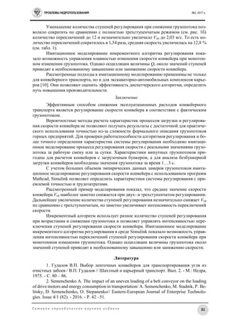 ПРОБЛЕМЫ НЕДРОПОЛЬЗОВАНИЯ №2, 2017 г.
31С е т е в о е п е р и о д и ч е с к о е н а у ч н о е и з д а н и е
Уменьшение количества ступеней регулирования при снижении грузопотока поз-
волило сократить по сравнению с полностью трехступенчатым режимом (см. рис. 1б)
количество переключений до 12 и незначительно увеличило Vср до 2,03 м/с. То есть ко-
личество переключений сократилось в 1,54 раза, средняя скорость увеличилась на 12,8 %
(см. табл. 1).
Имитационное моделирование инкрементного алгоритма регулирования пока-
зало возможность управления плавностью изменения скорости конвейера при монотон-
ном изменении грузопотока. Однако осцилляции величины Qс около значений ступеней
приводят к необоснованному завышению или занижению скорости конвейера.
Рассмотренные подходы к имитационному моделированию применимы не только
для конвейерного транспорта, но и для экскаваторно-автомобильных комплексов карье-
ров [10]. Они позволяют оценить эффективность диспетчерского алгоритма, определить
путь повышения производительности.
Заключение
Эффективным способом снижения эксплуатационных расходов конвейерного
транспорта является регулирование скорости конвейера в соответствии с фактическим
грузопотоком.
Вероятностные методы расчета характеристик процессов загрузки и регулирова-
ния скорости конвейера не позволяют получать результаты с достаточной для практиче-
ского использования точностью из-за сложности формального описания грузопотоков
горных предприятий. Для проверки работоспособности алгоритмов регулирования и бо-
лее точного определения характеристик системы регулирования необходимо имитаци-
онное моделирование процесса регулирования скорости с реальными значениями грузо-
потока за рабочую смену или за сутки. Характеристики минутных грузопотоков при-
годны для расчетов конвейеров с загрузочным бункером, а для анализа безбункерной
загрузки конвейеров необходимы значения грузопотока за время 1…3 с.
С учетом больших объемов эмпирических данных замеров грузопотоков имита-
ционное моделирование регулирования скорости конвейера с использованием программ
Mathcad, Simulink позволяет определить характеристики системы регулирования с при-
емлемой точностью и трудозатратами.
Рассмотренный пример моделирования показал, что среднее значение скорости
конвейера Vср наиболее заметно снижается при двух- и трехступенчатом регулировании.
Дальнейшее увеличение количества ступеней регулирования незначительно снижает Vср
по сравнению с трехступенчатым, но заметно увеличивает интенсивность переключений
скорости.
Инкрементный алгоритм использует разное количество ступеней регулирования
при возрастании и снижении грузопотока и позволяет управлять интенсивностью пере-
ключения ступеней регулирования скорости конвейера. Имитационное моделирование
инкрементного алгоритма регулирования в среде Simulink показало возможность управ-
ления интенсивностью переключений ступеней регулирования скорости конвейера при
монотонном изменении грузопотока. Однако осцилляции величины грузопотока около
значений ступеней приводят к необоснованному завышению или занижению скорости.
Литература
1. Гудалов В.П. Выбор ленточных конвейеров для транспортирования угля из
очистных забоев / В.П. Гудалов // Шахтный и карьерный транспорт. Вып. 2. - М.: Недра,
1975. - C. 80 – 86.
2. Semenchenko A. The impact of an uneven loading of a belt conveyor on the loading
of drive motors and energy consumption in transportation/ A. Semenchenko, M. Stadnik, P. Be-
litsky, D. Semenchenko, O. Stepanenko// Eastern-European Journal of Enterprise Technolo-
gies. Issue 4/1 (82). - 2016. - Р. 42 –51.
 