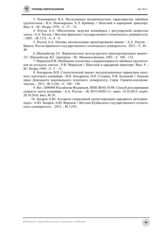 ПРОБЛЕМЫ НЕДРОПОЛЬЗОВАНИЯ №2, 2017 г.
32С е т е в о е п е р и о д и ч е с к о е н а у ч н о е и з д а н и е
3. Пономаренко В.А. Исследование внутриминутных характеристик забойных
грузопотоков / В.А. Пономаренко, Е.Л. Креймер // Шахтный и карьерный транспорт.
Вып. 4. - М.: Недра, 1978. - C. 27 – 33.
4. Реутов А.А. Обеспечение загрузки конвейеров с регулируемой скоростью
ленты / А.А. Реутов // Вестник Брянского государственного технического университета.
- 2005. - № 3 (7). - C. 4 – 6.
5. Реутов А.А. Основы автоматизации проектирования машин / А.А. Реутов. –
Брянск: Изд-во Брянского государственного технического университета, 2013. - C. 44 –
48.
6. Шахмейстер Л.Г. Вероятностные методы расчета транспортирующих машин /
Л.Г. Шахмейстер, В.Г. Дмитриев. - М.: Машиностроение, 1983. - C. 100 – 114.
7. Мерцалов Р.В. Обобщение статистики о неравномерности забойных грузопото-
ков на угольных шахтах / Р.В. Мерцалов // Шахтный и карьерный транспорт. Вып. 9. -
М.: Недра, 1984. - C. 5 – 13.
8. Кондрахин В.П. Статистический анализ эксплуатационных параметров шахт-
ного ленточного конвейера / В.П. Кондрахин, Н.И. Стадник, П.В. Белицкий // Науковi
працi Донецького нацiонального технiчного унiверситету. Серiя: Гiрничо-електроме-
ханiчна. - 2013. -№ 2 (26). - С. 140 – 150.
9. Пат. 2600404 Российская Федерация, МПК B65G 43/08. Способ регулирования
скорости ленты конвейера / А.А. Реутов. - № 2015144201/11; заявл. 14.10.2015, опубл.
20.10.2016. Бюл. № 29.
10. Захаров А.Ю. Алгоритм оперативной диспетчеризации карьерного автотранс-
порта / А.Ю. Захаров, А.Ю. Воронов // Вестник Кузбасского государственного техниче-
ского университета. - 2012. - № 5 (93)
 