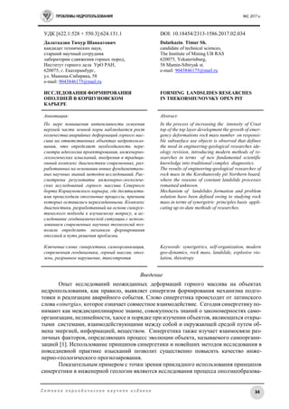 ПРОБЛЕМЫ НЕДРОПОЛЬЗОВАНИЯ №2, 2017 г.
34С е т е в о е п е р и о д и ч е с к о е н а у ч н о е и з д а н и е
УДК [622.1:528 + 550.3]:624.131.1 DOI: 10.18454/2313-1586.2017.02.034
Далатказин Тимур Шавкатович
кандидат технических наук,
старший научный сотрудник
лаборатории сдвижения горных пород,
Институт горного дела УрО РАН,
620075, г. Екатеринбург,
ул. Мамина-Сибиряка, 58
e-mail: 9043846175@mail.ru
ИССЛЕДОВАНИЯ ФОРМИРОВАНИЯ
ОПОЛЗНЕЙ В КОРШУНОВСКОМ
КАРЬЕРЕ
Dalatkazin. Timur Sh.
candidate of technical sciences,
The Institute of Mining UB RAS
620075, Yekaterinburg,
58 Mamin-Sibiryak st.
e-mail: 9043846175@mail.ru
FORMING LANDSLIDES RESEARCHES
IN THEKORSHUNOVSKY OPEN PIT
Аннотация:
По мере повышения интенсивности освоения
верхней части земной коры наблюдается рост
количества аварийных деформаций горного мас-
сива на ответственных объектах недропользо-
вания, что определяет необходимость пере-
смотра идеологии проектирования, инженерно-
геологических изысканий, внедрения в традици-
онный комплекс диагностики современных, раз-
работанных на основании новых фундаменталь-
ных научных знаний методов исследований. Рас-
смотрены результаты инженерно-геологиче-
ских исследований горного массива Северного
борта Коршуновского карьера, где десятилети-
ями происходили оползневые процессы, причины
которых оставались неразгаданными. Комплекс
диагностики, разработанный на основе синерге-
тического подхода к изучаемому вопросу, и ис-
следование геодинамической ситуации с исполь-
зованием современных научных технологий поз-
волили определить механизм формирования
оползней и путь решения проблемы.
Ключевые слова: синергетика, самоорганизация,
современная геодинамика, горный массив, опол-
зень, разрывное нарушение, тиксотропия
Abstract:
In the process of increasing the intensity of Crust
top of the top layer development the growth of emer-
gency deformations rock mass number on responsi-
ble subsurface use objects is observed that defines
the need in engineering-geological researches ide-
ology revision, introducing modern methods of re-
searches in terms of new fundamental scientific
knowledge into traditional complex diagnostics.
The results of engineering-geological researches of
rock mass in the Korshunovsky pit Northern board,
where the reasons of constant landslide processes
remained unknown.
Mechanism of landslides formation and problem
solution have been defined owing to studying rock
mass in terms of synergetric principles basis appli-
cating up-to-date methods of researches.
Keywords: synergetrics, self-organization, modern
geo-dynamics, rock mass, landslide, explosive vio-
lation, thixotropy
Введение
Опыт исследований неожиданных деформаций горного массива на объектах
недропользования, как правило, выявляет синергизм формирования механизма подго-
товки и реализации аварийного события. Слово синергетика происходит от латинского
слова «sinergia», которое означает совместное взаимодействие. Сегодня синергетику по-
нимают как междисциплинарное знание, совокупность знаний о закономерностях само-
организации, нелинейности, хаосе и порядке при изучении объектов, являющихся откры-
тыми системами, взаимодействующими между собой и окружающей средой путем об-
мена энергией, информацией, веществом. Синергетика также изучает взаимосвязи раз-
личных факторов, определяющих процесс эволюции объекта, называемого самооргани-
зацией [1]. Использование принципов синергетики и новейших методов исследования в
повседневной практике изысканий позволит существенно повысить качество инже-
нерно-геологического прогнозирования.
Показательным примером с точки зрения прикладного использования принципов
синергетики в инженерной геологии являются исследования процесса оползнеобразова-
 