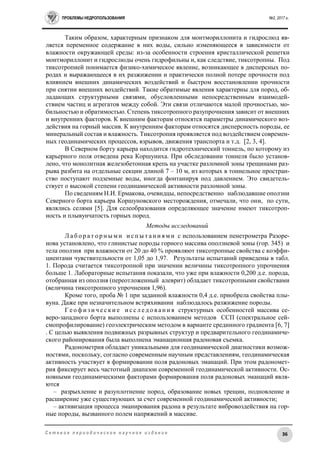 ПРОБЛЕМЫ НЕДРОПОЛЬЗОВАНИЯ №2, 2017 г.
36С е т е в о е п е р и о д и ч е с к о е н а у ч н о е и з д а н и е
Таким образом, характерным признаком для монтмориллонита и гидрослюд яв-
ляется переменное содержание в них воды, сильно изменяющееся в зависимости от
влажности окружающей среды: из-за особенности строения кристаллической решетки
монтмориллонит и гидрослюды очень гидрофильны и, как следствие, тиксотропны. Под
тиксотропией понимается физико-химическое явление, возникающее в дисперсных по-
родах и выражающееся в их разжижении и практически полной потере прочности под
влиянием внешних динамических воздействий и быстром восстановлении прочности
при снятии внешних воздействий. Такие обратимые явления характерны для пород, об-
ладающих структурными связями, обусловленными непосредственным взаимодей-
ствием частиц и агрегатов между собой. Эти связи отличаются малой прочностью, мо-
бильностью и обратимостью. Степень тиксотропного разупрочнения зависит от внешних
и внутренних факторов. К внешним факторам относятся параметры динамического воз-
действия на горный массив. К внутренним факторам относятся дисперсность породы, ее
минеральный состав и влажность. Тиксотропия проявляется под воздействием современ-
ных геодинамических процессов, взрывов, движения транспорта и т.д. [2, 3, 4].
В Северном борту карьера находится гидротехнический тоннель, по которому из
карьерного поля отведена река Коршуниха. При обследовании тоннеля было установ-
лено, что монолитная железобетонная крепь на участке разломной зоны трещинами раз-
рыва разбита на отдельные секции длиной 7 – 10 м, из которых в тоннельное простран-
ство поступают подземные воды, иногда фонтанируя под давлением. Это свидетель-
ствует о высокой степени геодинамической активности разломной зоны.
По сведениям Н.И. Ермакова, очевидцы, непосредственно наблюдавшие оползни
Северного борта карьера Коршуновского месторождения, отмечали, что они, по сути,
являлись селями [5]. Для селеобразования определяющее значение имеют тиксотроп-
ность и плывунчатость горных пород.
Методы исследований
Л а б о р а т о р н ы м и и с п ы т а н и я м и с использованием пенетрометра Разоре-
нова установлено, что глинистые породы горного массива оползневой зоны (гор. 345) и
тела оползня при влажности от 20 до 40 % проявляют тиксотропные свойства с коэффи-
циентами чувствительности от 1,05 до 1,97. Результаты испытаний приведены в табл.
1. Порода считается тиксотропной при значении величины тиксотропного упрочнения
больше 1. Лабораторные испытания показали, что уже при влажности 0,200 д.е. порода,
отобранная из оползня (переотложенный алеврит) обладает тиксотропными свойствами
(величина тиксотропного упрочнения 1,96).
Кроме того, проба № 1 при заданной влажности 0,4 д.е. приобрела свойства плы-
вуна. Даже при незначительном встряхивании наблюдалось разжижение породы.
Г е о ф и з и ч е с к и е и с с л е д о в а н и я структурных особенностей массива се-
веро-западного борта выполнены с использованием методов ССП (спектральное сей-
смопрофилирование) геоэлектрическим методом в варианте срединного градиента [6, 7]
. С целью выявления подвижных разрывных структур и предварительного геодинамиче-
ского районирования была выполнена эманационная радоновая съемка.
Радонометрия обладает уникальными для геодинамической диагностики возмож-
ностями, поскольку, согласно современным научным представлениям, геодинамическая
активность участвует в формировании поля радоновых эманаций. При этом радономет-
рия фиксирует весь частотный диапазон современной геодинамической активности. Ос-
новными геодинамическими факторами формирования поля радоновых эманаций явля-
ются
– разрыхление и разуплотнение пород, образование новых трещин, подновление и
расширение уже существующих за счет современной геодинамической активности;
– активизация процесса эманирования радона в результате вибровоздействия на гор-
ные породы, вызванного полем напряжений в массиве.
 