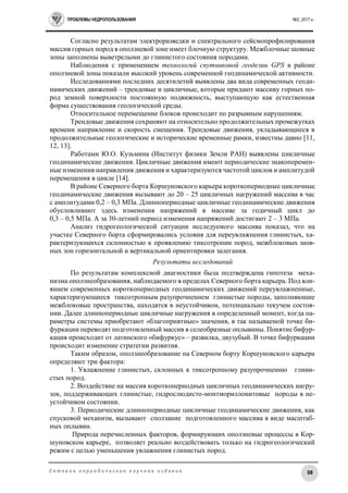 ПРОБЛЕМЫ НЕДРОПОЛЬЗОВАНИЯ №2, 2017 г.
38С е т е в о е п е р и о д и ч е с к о е н а у ч н о е и з д а н и е
Согласно результатам электроразведки и спектрального сейсмопрофилирования
массив горных пород в оползневой зоне имеет блочную структуру. Межблочные шовные
зоны заполнены выветрелыми до глинистого состояния породами.
Наблюдения с применением технологий спутниковой геодезии GPS в районе
оползневой зоны показали высокий уровень современной геодинамической активности.
Исследованиями последних десятилетий выявлены два вида современных геоди-
намических движений – трендовые и цикличные, которые придают массиву горных по-
род земной поверхности постоянную подвижность, выступающую как естественная
форма существования геологической среды.
Относительное перемещение блоков происходит по разрывным нарушениям.
Трендовые движения сохраняют на относительно продолжительных промежутках
времени направление и скорость смещения. Трендовые движения, укладывающиеся в
продолжительные геологические и исторические временные рамки, известны давно [11,
12, 13].
Работами Ю.О. Кузьмина (Институт физики Земли РАН) выявлены цикличные
геодинамические движения. Цикличные движения имеют периодические знакоперемен-
ные изменения направления движения и характеризуются частотой циклов и амплитудой
перемещения в цикле [14].
В районе Северного борта Коршуновского карьера короткопериодные цикличные
геодинамические движения вызывают до 20 – 25 цикличных нагружений массива в час
с амплитудами 0,2 – 0,3 МПа. Длиннопериодные цикличные геодинамические движения
обусловливают здесь изменения напряжений в массиве за годичный цикл до
0,3 – 0,5 МПа. А за 30-летний период изменения напряжений достигают 2 – 3 МПа.
Анализ гидрогеологической ситуации исследуемого массива показал, что на
участке Северного борта сформировались условия для переувлажнения глинистых, ха-
рактеризующихся склонностью к проявлению тиксотропии пород, межблоковых шов-
ных зон горизонтальной и вертикальной ориентировки залегания.
Результаты исследований
По результатам комплексной диагностики была подтверждена гипотеза меха-
низма оползнеобразования, наблюдаемого в пределах Северного борта карьера. Под вли-
янием современных короткопериодных геодинамических движений переувлажненные,
характеризующиеся тиксотропным разупрочнением глинистые породы, заполняющие
межблоковые пространства, находятся в неустойчивом, потенциально текучем состоя-
нии. Далее длиннопериодные цикличные нагружения в определенный момент, когда па-
раметры системы приобретают «благоприятные» значения, в так называемой точке би-
фуркации переводят подготовленный массив в селеобразные оплывины. Понятие бифур-
кация происходит от латинского «бифуркус» – развилка, двузубый. В точке бифуркации
происходит изменение стратегии развития.
Таким образом, оползнеобразование на Северном борту Коршуновского карьера
определяют три фактора:
1. Увлажнение глинистых, склонных к тиксотропному разупрочнению глини-
стых пород.
2. Воздействие на массив короткопериодных цикличных геодинамических нагру-
зок, поддерживающих глинистые, гидрослюдисто-монтмориллонитовые породы в не-
устойчивом состоянии.
3. Периодические длиннопериодные цикличные геодинамические движения, как
спусковой механизм, вызывают сползание подготовленного массива в виде масштаб-
ных оплывин.
Природа перечисленных факторов, формирующих оползневые процессы в Кор-
шуновском карьере, позволяет реально воздействовать только на гидрогеологический
режим с целью уменьшения увлажнения глинистых пород.
 