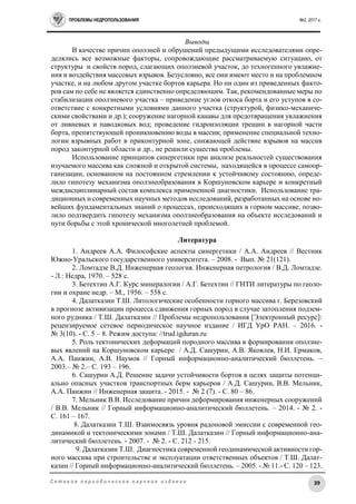 ПРОБЛЕМЫ НЕДРОПОЛЬЗОВАНИЯ №2, 2017 г.
39С е т е в о е п е р и о д и ч е с к о е н а у ч н о е и з д а н и е
Выводы
В качестве причин оползней и обрушений предыдущими исследователями опре-
делялись все возможные факторы, сопровождающие рассматриваемую ситуацию, от
структуры и свойств пород, слагающих оползневой участок, до техногенного увлажне-
ния и воздействия массовых взрывов. Безусловно, все они имеют место и на проблемном
участке, и на любом другом участке бортов карьера. Но ни один из приведенных факто-
ров сам по себе не является единственно определяющим. Так, рекомендованные меры по
стабилизации оползневого участка – приведение углов откоса борта и его уступов в со-
ответствие с конкретными условиями данного участка (структурой, физико-механиче-
скими свойствами и др.); сооружение нагорной канавы для предотвращения увлажнения
от ливневых и паводковых вод; проведение гидроизоляции трещин в нагорной части
борта, препятствующей проникновению воды в массив; применение специальной техно-
логии взрывных работ в приконтурной зоне, снижающей действие взрывов на массив
пород законтурной области и др., не решили существа проблемы.
Использование принципов синергетики при анализе реальностей существования
изучаемого массива как сложной и открытой системы, находящейся в процессе самоор-
ганизации, основанном на постоянном стремлении к устойчивому состоянию, опреде-
лило гипотезу механизма оползнеобразования в Коршуновском карьере и конкретный
междисциплинарный состав комплекса примененной диагностики. Использование тра-
диционных и современных научных методов исследований, разработанных на основе но-
вейших фундаментальных знаний о процессах, происходящих в горном массиве, позво-
лило подтвердить гипотезу механизма оползнеобразования на объекте исследований и
пути борьбы с этой хронической многолетней проблемой.
Литература
1. Андреев А.А. Философские аспекты синергетики / А.А. Андреев // Вестник
Южно-Уральского государственного университета. – 2008. - Вып. № 21(121).
2. Ломтадзе В.Д. Инженерная геология. Инженерная петрология / В.Д. Ломтадзе.
- Л.: Недра, 1970. – 528 с.
3. Бетехтин А.Г. Курс минералогии / А.Г. Бетехтин // ГНТИ литературы по геоло-
гии и охране недр. – М., 1956. – 558 с.
4. Далатказин Т.Ш. Литологические особенности горного массива г. Березовский
в прогнозе активизации процесса сдвижения горных пород в случае затопления подзем-
ного рудника / Т.Ш. Далатказин // Проблемы недропользования [Электронный ресурс]:
рецензируемое сетевое периодическое научное издание / ИГД УрО РАН. – 2016. -
№ 3(10). - С. 5 – 8. Режим доступа: //trud.igduran.ru
5. Роль тектонических деформаций породного массива в формировании оползне-
вых явлений на Коршуновском карьере / А.Д. Сашурин, А.В. Яковлев, Н.И. Ермаков,
А.А. Панжин, А.В. Наумов // Горный информационно-аналитический бюллетень. –
2003.– № 2.– С. 193 – 196.
6. Сашурин А.Д. Решение задачи устойчивости бортов в целях защиты потенци-
ально опасных участков транспортных берм карьеров / А.Д. Сашурин, В.В. Мельник,
А.А. Панжин // Инженерная защита. - 2015. - № 2 (7). - С. 80 – 86.
7. Мельник В.В. Исследование причин деформирования инженерных сооружений
/ В.В. Мельник // Горный информационно-аналитический бюллетень. – 2014. - № 2. -
С. 161 – 167.
8. Далатказин Т.Ш. Взаимосвязь уровня радоновой эмиссии с современной гео-
динамикой и тектоническими зонами / Т.Ш. Далатказин // Горный информационно-ана-
литический бюллетень. - 2007. - № 2. - С. 212 - 215.
9. Далатказин Т.Ш. Диагностика современной геодинамической активности гор-
ного массива при строительстве и эксплуатации ответственных объектов / Т.Ш. Далат-
казин // Горный информационно-аналитический бюллетень. – 2005. - № 11.- С. 120 – 123.
 