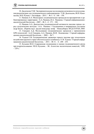 ПРОБЛЕМЫ НЕДРОПОЛЬЗОВАНИЯ №2, 2017 г.
40С е т е в о е п е р и о д и ч е с к о е н а у ч н о е и з д а н и е
10. Далатказин Т.Ш. Экспериментальные исследования возможности использова-
ния радонометрии для геодинамического районирования / Т.Ш. Далатказин, Ю.П. Коно-
валова, В.И. Ручкин // Литосфера. - 2013. - № 3. - С. 146 – 150.
11. Панжин А.А. Мониторинг геодинамических процессов на предприятиях и ур-
банизированных территориях / А.А. Панжин, Н.А. Панжина // Горный информационно-
аналитический бюллетень. - 2007. - № 3. - С. 171 – 182.
12. Панжин А.А. Диагностика геодинамической активности массива горных по-
род геодезическим методом / А.А. Панжин // Геодинамика и напряженное состояние
недр Земли: сборник науч. трудов междунар. конф. – Новосибирск: ИГД СО РАН, 2004.
13. Сашурин А.Д. Исследование геодинамических процессов с применением
GPS-технологий / А.Д. Сашурин, А.А. Панжин, Ю.П. Коновалова // Горный информа-
ционно-аналитический бюллетень. - 2003. - № 7.
14. Усанов С.В. Геодинамические движения горного массива при техногенном
воздействии крупного горно-обогатительного комбината / С.В. Усанов // Горный инфор-
мационно-аналитический бюллетень. – 2011. - № 11. – С. 248 – 255.
15. Кузьмин Ю.О. Современная геодинамика и оценка геодинамического риска
при недропользовании / Ю.О. Кузьмин. – М.: Агентство экологических новостей, 1999.
– 220 с.
 