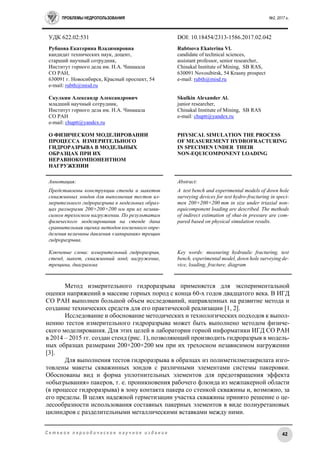 ПРОБЛЕМЫ НЕДРОПОЛЬЗОВАНИЯ №2, 2017 г.
42С е т е в о е п е р и о д и ч е с к о е н а у ч н о е и з д а н и е
УДК 622.02:531 DOI: 10.18454/2313-1586.2017.02.042
Рубцова Екатерина Владимировна
кандидат технических наук, доцент,
старший научный сотрудник,
Институт горного дела им. Н.А. Чинакала
СО РАН,
630091 г. Новосибирск, Красный проспект, 54
e-mail: rubth@misd.ru
Скулкин Александр Александрович
младший научный сотрудник,
Институт горного дела им. Н.А. Чинакала
СО РАН
e-mail: chuptt@yandex.ru
О ФИЗИЧЕСКОМ МОДЕЛИРОВАНИИ
ПРОЦЕССА ИЗМЕРИТЕЛЬНОГО
ГИДРОРАЗРЫВА В МОДЕЛЬНЫХ
ОБРАЗЦАХ ПРИ ИХ
НЕРАВНОКОМПОНЕНТНОМ
НАГРУЖЕНИИ
Rubtsova Ekaterina Vl.
candidate of technical sciences,
assistant professor, senior researcher,
Chinakal Institute of Mining, SB RAS,
630091 Novosibirsk, 54 Krasny prospect
e-mail: rubth@misd.ru
Skulkin Alexander Al.
junior researcher,
Chinakal Institute of Mining, SB RAS
e-mail: chuptt@yandex.ru
PHYSICAL SIMULATION THE PROCESS
OF MEASUREMENT HYDROFRACTURING
IN SPECIMEN UNDER THEIR
NON-EQUICOMPONENT LOADING
Аннотация:
Представлены конструкции стенда и макетов
скважинных зондов для выполнения тестов из-
мерительного гидроразрыва в модельных образ-
цах размерами 200×200×200 мм при их незави-
симом трехосном нагружении. По результатам
физического моделирования на стенде дана
сравнительная оценка методов косвенного опре-
деления величины давления «запирания» трещин
гидроразрыва.
Ключевые слова: измерительный гидроразрыв,
стенд, макет, скважинный зонд, нагружение,
трещина, диаграмма
Abstract:
A test bench and experimental models of down hole
surveying devices for test hydro-fracturing in speci-
men 200×200×200 mm in size under triaxial non-
equicomponent loading are described. The methods
of indirect estimation of shut-in pressure are com-
pared based on physical simulation results.
Key words: measuring hydraulic fracturing, test
bench, experimental model, down hole surveying de-
vice, loading, fracture, diagram
Метод измерительного гидроразрыва применяется для экспериментальной
оценки напряжений в массиве горных пород с конца 60-х годов двадцатого века. В ИГД
СО РАН выполнен большой объем исследований, направленных на развитие метода и
создание технических средств для его практической реализации [1, 2].
Исследование и обоснование методических и технологических подходов к выпол-
нению тестов измерительного гидроразрыва может быть выполнено методом физиче-
ского моделирования. Для этих целей в лаборатории горной информатики ИГД СО РАН
в 2014 – 2015 гг. создан стенд (рис. 1), позволяющий производить гидроразрыв в модель-
ных образцах размерами 200×200×200 мм при их трехосном независимом нагружении
[3].
Для выполнения тестов гидроразрыва в образцах из полиметилметакрилата изго-
товлены макеты скважинных зондов с различными элементами системы пакеровки.
Обоснованы вид и форма уплотнительных элементов для предотвращения эффекта
«обыгрывания» пакеров, т. е. проникновения рабочего флюида из межпакерной области
(в процессе гидроразрыва) в зону контакта пакера со стенкой скважины и, возможно, за
его пределы. В целях надежной герметизации участка скважины принято решение о це-
лесообразности использования составных пакерных элементов в виде полиуретановых
цилиндров с разделительными металлическими вставками между ними.
 