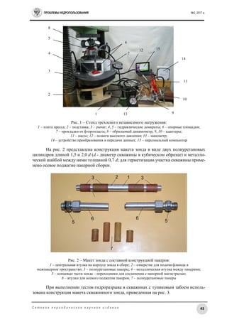 ПРОБЛЕМЫ НЕДРОПОЛЬЗОВАНИЯ №2, 2017 г.
43С е т е в о е п е р и о д и ч е с к о е н а у ч н о е и з д а н и е
Рис. 1 – Стенд трехосного независимого нагружения:
1 – плита пресса; 2 – подставка; 3 – рычаг; 4, 5 – гидравлические домкраты; 6 – опорные площадки;
7 – прокладки из фторопласта; 8 – образцовый динамометр; 9, 10 – адаптеры;
11 – насос; 12 – шланги высокого давления; 13 – манометр;
14 – устройство преобразования и передачи данных; 15 – персональный компьютер
На рис. 2 представлена конструкция макета зонда в виде двух полиуретановых
цилиндров длиной 1,5 и 2,0 d (d - диаметр скважины в кубическом образце) и металли-
ческой шайбой между ними толщиной 0,7 d; для герметизации участка скважины приме-
нено осевое поджатие пакерной сборки.
Рис. 2 – Макет зонда с составной конструкцией пакеров:
1 – центральная втулка на корпусе зонда в сборе; 2 – отверстие для подачи флюида в
межпакерное пространство; 3 – полиуретановые пакеры; 4 – металлическая втулка между пакерами;
5 – концевые части зонда – переходники для соединения с напорной магистралью;
6 – втулки для осевого поджатия пакеров; 7 – полиуретановые пакеры
При выполнении тестов гидроразрыва в скважинах с тупиковым забоем исполь-
зована конструкция макета скважинного зонда, приведенная на рис. 3.
1
11
9
4
3
2
1512
7
6
14
5
8
10
13
 
