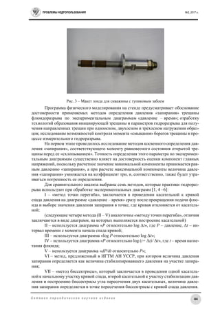 ПРОБЛЕМЫ НЕДРОПОЛЬЗОВАНИЯ №2, 2017 г.
44С е т е в о е п е р и о д и ч е с к о е н а у ч н о е и з д а н и е
Рис. 3 – Макет зонда для скважины с тупиковым забоем
Программа физического моделирования на стенде предусматривает обоснование
достоверности применяемых методов определения давления «запирания» трещины
флюидоразрыва по экспериментальным диаграммам «давление – время»; отработку
технологий образования инициирующей трещины и параметров гидроразрыва для полу-
чения направленных трещин при одноосном, двухосном и трехосном нагружении образ-
цов; исследование возможностей контроля момента «смыкания» берегов трещины в про-
цессе измерительного гидроразрыва.
На первом этапе проводилось исследование методов косвенного определения дав-
ления «запирания», соответствующего моменту равновесного состояния открытой тре-
щины перед ее «схлопыванием». Точность определения этого параметра по эксперимен-
тальным диаграммам существенно влияет на достоверность оценки компонент главных
напряжений, поскольку расчетное значение минимальной компоненты принимается рав-
ным давлению «запирания», а при расчете максимальной компоненты величина давле-
ния «запирания» умножается на коэффициент три, и, соответственно, также будет утра-
иваться погрешность ее определения.
Для сравнительного анализа выбраны семь методов, которые практики гидрораз-
рыва используют при обработке экспериментальных диаграмм [1, 4 –6]:
I – «метод точки перегиба», заключается в проведении касательной к кривой
спада давления на диаграмме «давление – время» сразу после прекращения подачи флю-
ида и выборе значения давления запирания в точке, где кривая отклоняется от касатель-
ной;
(следующие четыре метода (II – V) аналогичны «методу точки перегиба», отличия
заключаются в виде диаграмм, на которых выполняется построение касательной)
II – используется диаграмма «P относительно log Δt», где P – давление, Δt – ин-
тервал времени с момента начала спада кривой;
III – используется диаграмма «log P относительно log Δt»;
IV – используется диаграмма «P относительно log (t+ Δt)/ Δt», где t – время нагне-
тания флюида;
V – используется диаграмма «dP/dt относительно P»;
VI – метод, предложенный в ИГТМ АН УССР, при котором величина давления
запирания определяется как величина стабилизировавшего давления на участке запира-
ния;
VII – «метод биссектрисы», который заключается в проведении одной касатель-
ной к начальному участку кривой спада, второй касательной к участку стабилизации дав-
ления и построению биссектрисы угла пересечения двух касательных, величина давле-
ния запирания определяется в точке пересечения биссектрисы с кривой спада давления.
 
