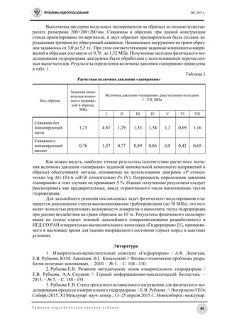 ПРОБЛЕМЫ НЕДРОПОЛЬЗОВАНИЯ №2, 2017 г.
45С е т е в о е п е р и о д и ч е с к о е н а у ч н о е и з д а н и е
Выполнены две серии модельных экспериментов на образцах из полиметилметак-
рилата размерами 200×200×200 мм. Скважины в образцах при данной конструкции
стенда ориентированы по вертикали, в двух образцах предварительно была создана за-
родышевая трещина по образующей скважине. Независимое нагружение на грани образ-
цов задавалось от 3,0 до 5,5 тс. При этом соответствующие заданные компоненты напря-
жений в образцах составили от 0,76 до 1,52 МПа. Полученные методом физического мо-
делирования гидроразрыва диаграммы были обработаны с использованием перечислен-
ных выше методов. Результаты определения величины давления «запирания» приведены
в табл. 1.
Таблица 1
Расчетная величина давления «запирания»
Вид образца
Заданная мини-
мальная компо-
нента напряже-
ний в образце,
МПа
Величина давления «запирания», рассчитанная методами
I - VII, МПа
I II III IV V VI VII
Скважина без
инициирующей
щели
1,25 4.67 1,29 1,33 1,54 1,2 0,69 1,16
Скважина с
инициирующей
щелью
0,76 1,37 0,77 0,89 0,86 0,8 0,42 0,65
Как можно видеть, наиболее точные результаты (соответствие расчетного значе-
ния величины давления «запирания» заданной минимальной компоненте напряжений в
образце) обеспечивают методы, основанные на использовании диаграмм «P относи-
тельно log Δt» (II) и «dP/dt относительно P» (V). Погрешность определения давления
«запирания» в этих случаях не превышает 5 %. Однако полученные результаты следует
рассматривать как предварительные, ввиду ограниченного числа выполненных тестов
гидроразрыва.
Для дальнейшего решения поставленных задач физического моделирования пла-
нируется дооснащение стенда высоконапорными трубопроводами (до 70 МПа), что поз-
волит полностью реализовать возможности домкратов и выполнять тесты гидроразрыва
при усилии воздействия на грани образцов до 10 тс. Результаты физического моделиро-
вания на стенде станут основой дальнейшего совершенствования разработанного в
ИГД СО РАН измерительно-вычислительного комплекса «Гидроразрыв» [1], применяе-
мого в настоящее время для оценки напряженного состояния горных пород в шахтных
условиях.
Литература
1. Измерительно-вычислительный комплекс «Гидроразрыв» / А.В. Леонтьев,
Е.В. Рубцова, Ю.М. Леконцев, В.Г. Качальский // Физико-технические проблемы разра-
ботки полезных ископаемых. – 2010. – № 1. – С. 104 - 110.
2. Рубцова Е.В. Развитие методических основ измерительного гидроразрыва /
Е.В. Рубцова, А.А. Скулкин // Горный информационно-аналитический бюллетень. –
2013. – № 5. – С. 188 - 191.
3. Рубцова Е.В. Стенд трехосного независимого нагружения для физического мо-
делирования процесса измерительного гидроразрыва / Е.В. Рубцова // Интерэкспо ГЕО-
Сибирь-2015. XI Междунар. науч. конгр., 13–25 апреля 2015 г., Новосибирск: междунар.
 