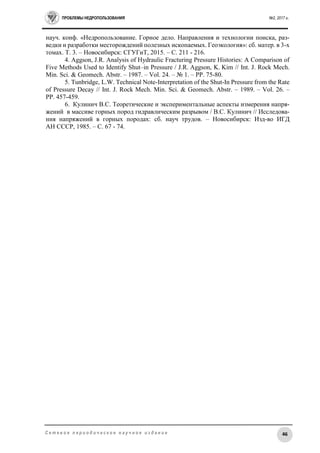 ПРОБЛЕМЫ НЕДРОПОЛЬЗОВАНИЯ №2, 2017 г.
46С е т е в о е п е р и о д и ч е с к о е н а у ч н о е и з д а н и е
науч. конф. «Недропользование. Горное дело. Направления и технологии поиска, раз-
ведки и разработки месторождений полезных ископаемых. Геоэкология»: сб. матер. в 3-х
томах. Т. 3. – Новосибирск: СГУГиТ, 2015. – С. 211 - 216.
4. Aggson, J.R. Analysis of Hydraulic Fracturing Pressure Histories: A Comparison of
Five Methods Used to Identify Shut–in Pressure / J.R. Aggson, K. Kim // Int. J. Rock Mech.
Min. Sci. & Geomech. Abstr. – 1987. – Vol. 24. – № 1. – PP. 75-80.
5. Tunbridge, L.W. Technical Note-Interpretation of the Shut-In Pressure from the Rate
of Pressure Decay // Int. J. Rock Mech. Min. Sci. & Geomech. Abstr. – 1989. – Vol. 26. –
PP. 457-459.
6. Кулинич В.С. Теоретические и экспериментальные аспекты измерения напря-
жений в массиве горных пород гидравлическим разрывом / В.С. Кулинич // Исследова-
ния напряжений в горных породах: сб. науч трудов. – Новосибирск: Изд-во ИГД
АН СССР, 1985. – С. 67 - 74.
 