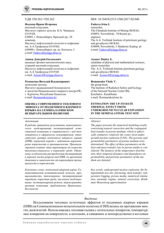 ПРОБЛЕМЫ НЕДРОПОЛЬЗОВАНИЯ №2, 2017 г.
48С е т е в о е п е р и о д и ч е с к о е н а у ч н о е и з д а н и е
УДК 550.361+550.362 DOI: 10.18454/2313-1586.2017.02.048
Фадеева Ирина Игоревна
научный сотрудник,
Институт горного дела им. Н.А. Чинакала
СО РАН,
630091 г. Новосибирск, Красный пр., 54
инженер,
Институт нефтегазовой геологии и геофизики
им. А.А.Трофимука СО РАН,
630090 г. Новосибирск, пр. ак. Коптюга, 3
е-mail: FadeevaII@ipgg.sbras.ru
Аюнов Дмитрий Евгеньевич
кандидат физико-математических наук,
старший научный сотрудник,
Институт нефтегазовой геологии и геофизики
им. А.А.Трофимука СО РАН
е-mail: AyunovDE@ipgg.sbras.ru
Романенко Виталий Владимирович
начальник группы,
Институт радиационной безопасности
и экологии Национального ядерного центра РК,
г. Курчатов, Республика Казахстан
е-mail: Romanenko@nnc.kz
ОЦЕНКА СОВРЕМЕННОГО ТЕПЛОВОГО
ЭФФЕКТА ОТ ПОДЗЕМНОГО ЯДЕРНОГО
ВЗРЫВА НА СЕМИПАЛАТИНСКОМ
ИСПЫТАТЕЛЬНОМ ПОЛИГОНЕ
Fadeeva Irina I.
researcher,
The Chinakala Institute of Mining SB RAS,
630091, Novosibirsk, 54 Krasny pr.,
engineer,
The A.A. Trofimuk Institute of petroleum geology
and geo-physics SB RAS,
630090, Novosibirsk, 3 Akademic Koptug pr.
е-mail: FadeevaII@ipgg.sbras.ru
Ayunov Dmitry E.
candidate of physical and mathematical sciences,
senior researcher,
The A.A. Trofimuk Institute petroleum geology
and geo-physics SB RAS
е-mail: AyunovDE@ipgg.sbras.ru
Romanenko Vitaly V.
the group head,
The Institute of Radiation Safety and Ecology
of the National Nuclear Center RK,
Kurchatov. Kazakhstan
e-mail: Romanenko@nnc.kz
ESTIMATION THE UP-TO-DATE
THERMAL EFFECT FROM
UNDERGROUND NUCLEAR EXPLOSION
IN THE SEMIPALATINSK TEST SITE
Аннотация:
В работе приведены результаты математиче-
ского моделирования нестационарной есте-
ственной конвекции и сопряженного с ней теп-
лопереноса в сферически симметричной, отно-
сительно центра подземного ядерного взрыва
(ПЯВ), пористой породе с заданными парамет-
рами пористости и проницаемости. Проанали-
зировано влияние этих параметров на скорость
тепломассопереноса в пористой среде. Отме-
чены особенности распределения температуры
в верхней части разреза над ПЯВ, их временная
динамика и зависимость от параметров прони-
цаемости и пористости.
Ключевые слова: подземный ядерный взрыв, Се-
мипалатинский испытательный полигон, тре-
щиноватость, теплоперенос, температурный
каротаж, пористая среда, численное моделиро-
вание, нестационарный режим, термогравита-
ционная конвекция, приближение Бринкмана–
Буссинеска
Abstract:
The paper presents the numerical modeling results
concerning natural convection and the conjugated
heat transfer in porous medium, which is spheri-
cally symmetric relatively the center of an under-
ground nuclear explosion (UNE). The porosity and
permeability parameters of porous medium were
determined. The effect of these parameters on the
heat and mass transfer rate in porous media is con-
sidered. The features of the temperature distribu-
tion, their temporal dynamics and dependence on
permeability and porosity parameters of the me-
dium are denoted.
Key words: underground nuclear explosion, the Se-
mipalatinsk test site, fracturing, heat transfer, tem-
perature logging, porous media, numerical simula-
tion, unsteady regime, natural convection, Brink-
man–Boussinesq approximation
Введение
Исследования тепловых остаточных эффектов от подземных ядерных взрывов
(ПЯВ) на Семипалатинском испытательном полигоне (СИП) велись на протяжении мно-
гих десятилетий. Использовалась тепловая съемка с летательных аппаратов, температур-
ные измерения на поверхности, в штольнях, в скважинах и непосредственно в котловых
 