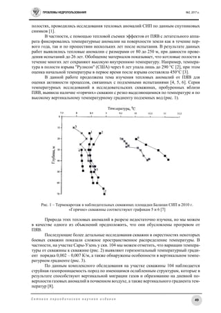 ПРОБЛЕМЫ НЕДРОПОЛЬЗОВАНИЯ №2, 2017 г.
49С е т е в о е п е р и о д и ч е с к о е н а у ч н о е и з д а н и е
полостях, проводились исследования тепловых аномалий СИП по данным спутниковых
снимков [1].
В частности, с помощью тепловой съемки эффектов от ПЯВ с летательного аппа-
рата фиксировались температурные аномалии на поверхности земли как в течение пер-
вого года, так и по прошествии нескольких лет после испытания. В результате данных
работ выявлялись тепловые аномалии с размерами от 80 до 250 м, при давности прове-
дения испытаний до 26 лет. Обобщение материалов показывает, что котловые полости в
течение многих лет сохраняют высокую внутреннюю температуру. Например, темпера-
тура в полости взрыва "Рулисон" (США) через 6 лет упала лишь до 290 °С [2], при этом
оценка начальной температуры в первое время после взрыва составляла 450°С [3].
В данной работе продолжена тема изучения тепловых аномалий от ПЯВ для
оценки активности процессов, связанных с подземными испытаниями [4, 5, 6]. Серия
температурных исследований в исследовательских скважинах, пробуренных вблизи
ПЯВ, выявила наличие «горячих» скважин с резко выделяющимися по температуре и по
высокому вертикальному температурному градиенту подземных вод (рис. 1).
Рис. 1 – Термокаротаж в наблюдательных скважинах площадки Балапан СИП в 2010 г.
«Горячие» скважины соответствуют графикам 5 и 6 [7]
Природа этих тепловых аномалий в разрезе недостаточно изучена, но мы можем
в качестве одного из объяснений предположить, что они обусловлены прогревом от
ПЯВ.
Последующие более детальные исследования скважин в окрестностях некоторых
боевых скважин показали сложное пространственное распределение температуры. В
частности, на участке Сары-Узень у скв. 104 мы можем отметить, что вариации темпера-
туры от скважины к скважине (рис. 2) выявляют горизонтальный температурный гради-
ент порядка 0,002 – 0,007 К/м, а также обнаружены особенности в вертикальном темпе-
ратурном градиенте (рис. 3).
По данным комплексного обследования на участке скважины 104 наблюдается
струйная газопроницаемость пород по имеющимся ослабленным структурам, которые в
результате способствуют вертикальной миграции газов и образованию на дневной по-
верхности газовых аномалий в почвенном воздухе, а также вертикального градиента тем-
ператур [8].
 
