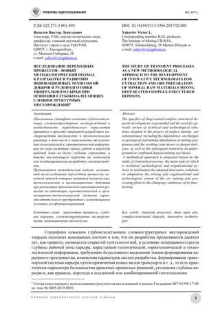 ПРОБЛЕМЫ НЕДРОПОЛЬЗОВАНИЯ №2, 2017 г.
5С е т е в о е п е р и о д и ч е с к о е н а у ч н о е и з д а н и е
УДК 622.271.3:001.895 DOI: 10.18454/2313-1586.2017.02.005
Яковлев Виктор Леонтьевич
член-корр. РАН, доктор технических наук,
профессор, главный научный сотрудник,
Институт горного дела УрО РАН,
620075, г. Екатеринбург,
ул. Мамина-Сибиряка, 58
е-mail: yakovlev@igduran.ru
ИССЛЕДОВАНИЕ ПЕРЕХОДНЫХ
ПРОЦЕССОВ – НОВЫЙ
МЕТОДОЛОГИЧЕСКИЙ ПОДХОД
К РАЗРАБОТКЕ И РАЗВИТИЮ
ИННОВАЦИОННЫХ ТЕХНОЛОГИЙ
ДОБЫЧИ И РУДОПОДГОТОВКИ
МИНЕРАЛЬНОГО СЫРЬЯ ПРИ
ОСВОЕНИИ ГЛУБОКОЗАЛЕГАЮЩИХ
СЛОЖНОСТРУКТУРНЫХ
МЕСТОРОЖДЕНИЙ
Yakovlev Victor L.
Corresponding member RAS, professor,
The Institute of Mining UB RAS,
620075, Yekaterinburg, 58 Mamin-Sibiryak st.
e-mail: yakovlev@igduran.ru
THE STUDY OF TRANSIENT PROCESSES
AS A NEW METHODOLOGICAL
APPROACH TO THE DEVELOPMENT
OF INNOVATIVE TECHNOLOGIES FOR
EXTRACTION AND ORE PREPARATION
OF MINERAL RAW MATERIALS MINING
DEEP-SEATED COMPLEX-STRUCTURED
DEPOSITS
Аннотация:
Обоснованы специфика освоения глубокозалега-
ющих сложноструктурных месторождений и
необходимость периодического пересмотра
принятых в проекте открытой разработки ме-
сторождения технических и технологических
решений, в том числе в зависимости от измене-
ния геологической и горнотехнической информа-
ции по мере развития горных работ и перехода
рабочей зоны на более глубокие горизонты, а
также последующего перехода на подземную
или комбинированную разработку месторожде-
ния.
Предлагается методический подход, основан-
ный на исследовании переходных процессов, ос-
новной задачей которых являются технические,
технологические и организационные действия
при реализации принимаемых инновационных ре-
шений по адаптации горнотехнической и орга-
низационно-технологической системы горно-
обогатительного предприятия к изменяющимся
условиям его функционирования.
Ключевые слова: переходные процессы, глубо-
кие карьеры, сложноструктурные месторож-
дения, инновационные технологии
Abstract:
The specifics of deep-seated complex-structured de-
posits development is grounded and the need for pe-
riodic review of technical and technological solu-
tions adopted in the project of surface mining are
substantiated, including the dependence on changes
in geological and mining information as mining pro-
gresses and the working zone moves to deeper hori-
zons, as well as the subsequent transition on under-
ground or combined deposit mining are based.
A methodical approach is proposed based on the
study of transient processes, the main task of which
is technical, technological and organizational ac-
tions in realization the adopted innovative solutions
on adaptation the mining and organizational and
technological system of the ore mining and pro-
cessing plant to the changing conditions of its func-
tioning.
Key words: transient processes, deep open pits,
complex-structured deposits, innovative technolo-
gies
Специфика освоения глубокозалегающих сложноструктурных месторождений
твердых полезных ископаемых состоит в том, что их разработка продолжается десятки
лет, как правило, начинается открытой геотехнологией, в условиях непрерывного роста
глубины рабочей зоны карьера, нарастанием геологической, горнотехнической и техно-
логической информации, требующих безусловного выделения этапов формирования ка-
рьерного пространства, изменения параметров систем разработки, формирования транс-
портной системы карьера путем применения новых видов транспорта и т. д., то есть прак-
тически пересмотра большинства принятых проектных решений, уточнения глубины ка-
рьера и, как правило, перехода к подземной или комбинированной геотехнологии.

Статья подготовлена с использованием результатов исследований в рамках Госзадания 007-01398-17-00
по теме № 0405-2015-0010
 